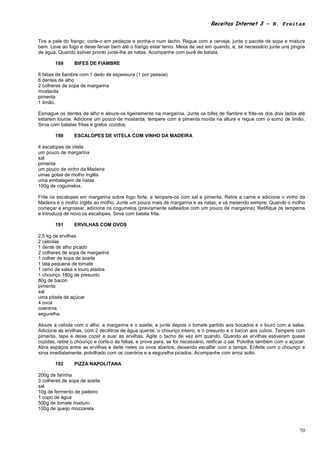 Receitas Internet 3 – N. Freitas


Tire a pele do frango, corte-o em pedaços e ponha-o num tacho. Regue com a cerveja, junte o pacote de sopa e misture
bem. Leve ao fogo e deixe ferver bem até o frango estar tenro. Mexa de vez em quando, e, se necessário junte uns pingos
de água. Quando estiver pronto junte-lhe as natas. Acompanhe com purê de batata.

        189      BIFES DE FIAMBRE

6 fatias de fiambre com 1 dedo de espessura (1 por pessoa)
6 dentes de alho
2 colheres de sopa de margarina
mostarda
pimenta
1 limão.

Esmague os dentes de alho e aloure-os ligeiramente na margarina. Junte os bifes de fiambre e frite-os dos dois lados até
estarem louros. Adicione um pouco de mostarda, tempere com a pimenta moída na altura e regue com o sumo de limão.
Sirva com batatas fritas e grelos cozidos.

        190      ESCALOPES DE VITELA COM VINHO DA MADEIRA

4 escalopes de vitela
um pouco de margarina
sal
pimenta
um pouco de vinho da Madeira
umas gotas de molho inglês
uma embalagem de natas
100g de cogumelos.

Frite os escalopes em margarina sobre fogo forte, e tempere-os com sal e pimenta. Retire a carne e adicione o vinho da
Madeira e o molho inglês ao molho. Junte um pouco mais de margarina e as natas, e vá mexendo sempre. Quando o molho
começar a engrossar, adicione os cogumelos (previamente salteados com um pouco de margarina). Retifique os temperos
e introduza de novo os escalopes. Sirva com batata frita.

        191      ERVILHAS COM OVOS

2,5 kg de ervilhas
2 cebolas
1 dente de alho picado
2 colheres de sopa de margarina
1 colher de sopa de azeite
1 lata pequena de tomate
1 ramo de salsa e louro atados
1 chouriço 180g de presunto
80g de bacon
pimenta
sal
uma pitada de açúcar
4 ovos
coentros
segurelha.

Aloure a cebola com o alho, a margarina e o azeite, e junte depois o tomate partido aos bocados e o louro com a salsa.
Adicione as ervilhas, com 2 decilitros de água quente, o chouriço inteiro, e o presunto e o bacon aos cubos. Tempere com
pimenta, tape e deixe cozer e suar as ervilhas. Agite o tacho de vez em quando. Quando as ervilhas estiverem quase
cozidas, retire o chouriço e corte-o ás fatias, e prove para, se for necessário, retificar o sal. Polvilhe também com o açúcar.
Abra espaços entre as ervilhas e deite neles os ovos abertos, deixando escalfar com a tampa. Enfeite com o chouriço e
sirva imediatamente, polvilhado com os coentros e a segurelha picados. Acompanhe com arroz solto.

        192      PIZZA NAPOLITANA

200g de farinha
3 colheres de sopa de azeite
sal
10g de fermento de padeiro
1 copo de água
500g de tomate maduro
100g de queijo mozzarela



                                                                                                                            70
 