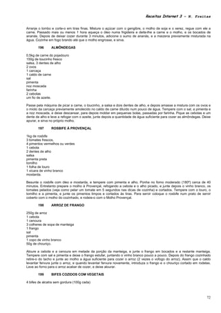 Receitas Internet 3 – N. Freitas


Arranje o lombo e corte-o em tiras finas. Misture o açúcar com o gengibre, o molho de soja e o xerez, regue com ele a
carne. Passado mais ou menos 1 hora aqueça o óleo numa frigideira e deite-lhe a carne e o molho, e os bocados de
ananás. Depois de deixar cozer durante 3 minutos, adicione o sumo de ananás, e a maizena previamente misturada na
água. Cozinhe em fogo brando até que o molho engrosse, e sirva.

       196      ALMÔNDEGAS

0,5kg de carne do pojadouro
150g de toucinho fresco
salsa, 3 dentes de alho
2 ovos
1 carcaça
1 caldo de carne
sal
pimenta
noz moscada
farinha
2 cebolas
um fio de azeite.

Passe pela máquina de picar a carne, o toucinho, a salsa e dois dentes de alho, e depois amasse a mistura com os ovos e
o miolo da carcaça previamente amolecido no caldo de carne diluído num pouco de água. Tempere com o sal, a pimenta e
a noz moscada, e deixe descansar, para depois moldar em pequenas bolas, passadas por farinha. Pique as cebolas e um
dente de alho e leve a refogar com o azeite, junte depois a quantidade de água suficiente para cozer as almôndegas. Deixe
apurar, e sirva no próprio molho.

       197      ROSBIFE À PROVENÇAL

1kg de rosbife
3 tomates frescos,
4 pimentos vermelhos ou verdes
1 cebola
2 dentes de alho
salsa
pimenta preta
tomilho
1 folha de louro
1 xícara de vinho branco
mostarda.

Besunte o rosbife com óleo e mostarda, e tempere com pimenta e alho. Ponha no forno moderado (180º) cerca de 40
minutos. Entretanto prepare o molho à Provençal, refogando a cebola e o alho picado, e junte depois o vinho branco, os
tomates pelados (veja como pelar um tomate em 5 segundos nas dicas de cozinha) e cortados. Tempere com o louro, o
tomilho e a pimenta, e junte os pimentos limpos e cortados às tiras. Para servir coloque o rosbife num prato de servir
coberto com o molho do cozinhado, e rodeie-o com o Molho Provençal.

       198      ARROZ DE FRANGO

250g de arroz
1 cebola
1 cenoura
3 colheres de sopa de manteiga
1 frango
sal
pimenta
1 copo de vinho branco
50g de chouriço.

Aloure a cebola e a cenoura em metade da porção da manteiga, e junte o frango em bocados e a restante manteiga.
Tempere com sal e pimenta e deixe o frango estufar, juntando o vinho branco pouco a pouco. Depois do frango cozinhado
retire-o do tacho e junte ao molho a água suficiente para cozer o arroz (2 vezes o vofogo do arroz). Assim que o caldo
levantar fervura junte o arroz, e quando levantar fervura novamente, introduza o frango e o chouriço cortado em rodelas.
Leve ao forno para o arroz acabar de cozer, e deixe alourar.

       199      BIFES COZIDOS COM VEGETAIS

4 bifes de alcatra sem gordura (100g cada)



                                                                                                                      72
 