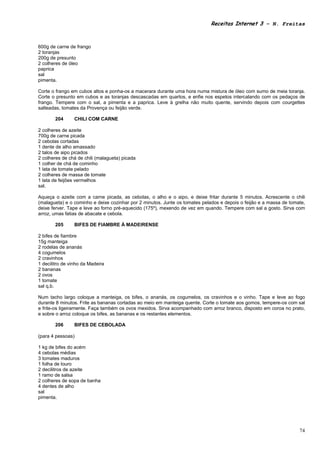 Receitas Internet 3 – N. Freitas



600g de carne de frango
2 toranjas
200g de presunto
2 colheres de óleo
paprica
sal
pimenta.

Corte o frango em cubos altos e ponha-os a macerara durante uma hora numa mistura de óleo com sumo de meia toranja.
Corte o presunto em cubos e as toranjas descascadas em quartos, e enfie nos espetos intercalando com os pedaços de
frango. Tempere com o sal, a pimenta e a paprica. Leve à grelha não muito quente, servindo depois com courgettes
salteadas, tomates da Provença ou feijão verde.

        204      CHILI COM CARNE

2 colheres de azeite
700g de carne picada
2 cebolas cortadas
1 dente de alho amassado
2 talos de aipo picados
2 colheres de chá de chili (malagueta) picada
1 colher de chá de cominho
1 lata de tomate pelado
2 colheres de massa de tomate
1 lata de feijões vermelhos
sal.

Aqueça o azeite com a carne picada, as cebolas, o alho e o aipo, e deixe fritar durante 5 minutos. Acrescente o chili
(malagueta) e o cominho e deixe cozinhar por 2 minutos. Junte os tomates pelados e depois o feijão e a massa de tomate,
deixe ferver. Tape e leve ao forno pré-aquecido (175º), mexendo de vez em quando. Tempere com sal a gosto. Sirva com
arroz, umas fatias de abacate e cebola.

        205      BIFES DE FIAMBRE À MADEIRENSE

2 bifes de fiambre
15g manteiga
2 rodelas de ananás
4 cogumelos
2 cravinhos
1 decilitro de vinho da Madeira
2 bananas
2 ovos
1 tomate
sal q.b.

Num tacho largo coloque a manteiga, os bifes, o ananás, os cogumelos, os cravinhos e o vinho. Tape e leve ao fogo
durante 8 minutos. Frite as bananas cortadas ao meio em manteiga quente. Corte o tomate aos gomos, tempere-os com sal
e frite-os ligeiramente. Faça também os ovos mexidos. Sirva acompanhado com arroz branco, disposto em coroa no prato,
e sobre o arroz coloque os bifes, as bananas e os restantes elementos.

        206      BIFES DE CEBOLADA

(para 4 pessoas)

1 kg de bifes do acém
4 cebolas médias
3 tomates maduros
1 folha de louro
2 decilitros de azeite
1 ramo de salsa
2 colheres de sopa de banha
4 dentes de alho
sal
pimenta.




                                                                                                                    74
 