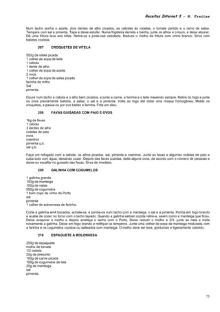 Receitas Internet 3 – N. Freitas


Num tacho ponha o azeite, dois dentes de alho picados, as cebolas às rodelas, o tomate partido e o ramo de salsa.
Tempere com sal e pimenta. Tape e deixe estufar. Numa frigideira derreta a banha, junte os alhos e o louro, e deixe alourar.
Dê uma fritura leve aos bifes. Retire-os e junte-osà cebolada. Reduza o molho da fritura com vinho branco. Sirva com
batatas cozidas.

       207         CROQUETES DE VITELA

500g de vitela picada
1 colher de sopa de leite
1 cebola
1 dente de alho
1 colher de sopa de azeite
2 ovos
1 colher de sopa de salsa picada
farinha de milho
Sal
pimenta.

Doure num tacho a cebola e o alho bem picados, e junte a carne, a farinha e o leite mexendo sempre. Retire do fogo e junte
os ovos previamente batidos, a salsa, o sal e a pimenta. Volte ao fogo até obter uma massa homogênea. Molde os
croquetes, e passe-os por ovo batido e farinha. Frite em óleo.

       208         FAVAS GUISADAS COM PAIO E OVOS

1kg de favas
1 cebola
3 dentes de alho
rodelas de paio
ovos
coentros
pimenta q.b.
sal q.b.

Faça um refogado com a cebola, os alhos picados, sal, pimenta e coentros. Junte as favas e algumas rodelas de paio e
cuba tudo com água, deixando cozer. Depois das favas cozidas, deite alguns ovos, de acordo com o número de pessoas e
deixe-os escalfar no guisado das favas. Sirva de imediato.

       209         GALINHA COM COGUMELOS

1 galinha grande
100g de manteiga
100g de natas
500g de cogumelos
1 bom copo de vinho do Porto
sal
pimenta
1 colher de sobremesa de farinha.

Corte a galinha em4 bocados, achate-os, e ponha-os num tacho com a manteiga, o sal e a pimenta. Ponha em fogo brando
e acabe de cozer no forno com o tacho tapado. Quando a galinha estiver cozida retire-a, assim como a manteiga que ficou.
Deixe evaporar o molho e depois arrefeça o tacho com o Porto. Deixe reduzir o molho a 2/3, junte as nata e meta
novamente a galinha. Deixe em fogo brando e retifique os temperos. Junte uma colher de sopa de manteiga misturada com
a farinha e os cogumelos cozidos ou salteados com manteiga. O molho deve ser leve, gorduroso e ligeiramente colorido.

       210         ESPAGUETE À BOLONHESA

250g de espaguete
molho de tomate
1/2 cebola
20g de presunto
100g de carne picada
100g de cogumelos de lata
20g de manteiga
sal
pimenta.




                                                                                                                         75
 