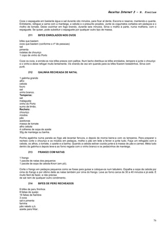 Receitas Internet 3 – N. Freitas


Coza o espaguete em bastante água e sal durante oito minutos, para ficar al dente. Escorra e reserve, mantendo-o quente.
Entretanto, refogue a carne com a manteiga, a cebola e o presunto picados. Junte os cogumelos cortados em pedaços e o
molho de tomate. Deixe cozinhar em fogo brando, durante seis minutos. Sirva o molho à parte, numa molheira, com o
espaguete. Se quiser, pode substituir o espaguete por qualquer outro tipo de massa.

        211      BIFES ENROLADOS NOS OVOS

bifes que bastem
ovos que bastem (conforme o nº de pessoas)
sal
pimenta
rodelas de chouriço
1 copo de vinho do Porto

Coza os ovos, e enrole-os nos bifes presos com palitos. Num tacho distribua os bifes enrolados, tempere e junte o chouriço
e o vinho e deixe refogar muito lentamente. Vá virando de vez em quando para os bifes ficarem tostadinhos. Sirva com
purê.

        212      GALINHA RECHEADA DE NATAL

1 galinha grande
alho
cebola
louro
sal
vinho branco.
Temperos:
sal
malagueta
vinho do Porto
sumo de limão.
Recheio:
chouriço
miúdos
pão
azeitonas
massa de tomate
alho cebola
4 colheres de sopa de azeite
30g de manteiga ou banha.

Ponha agalinha numa panela ao fogo até levantar fervura, e depois de morna barre-a com os temperos. Para preparar o
recheio corte o chouriço e os miúdos em pedaços, molhe o pão em leite a ferver e junte tudo. Faça um refogado com a
cebola, os alhos, o tomate, o azeite e a banha. Quando a cebola estiver cozida junte-a à massa de pão e carnes .Meta tudo
dentro da galinha e depois leve-a ao forno regada com o vinho branco e os pedacinhos de manteiga.

        213      FRANGO COM NATAS

1 frango
1 pacote de natas dos pequenos
1 pacote de sopa de cebola Knorr (em pó).

Corte o frango em pedaços pequenos como se fosse para guisar e coloque-os num tabuleiro. Espalhe a sopa de cebola por
cima do frango e por último deite as natas também por cima do frango. Leve ao forno cerca de 30 a 40 minutos e já está. É
muito fácil de fazer, e não precisa
de sal nem de qualquer outro condimento.

        214      BIFES DE PERÚ RECHEADOS

8 bifes de peru fininhos
8 fatias de queijo
16 fatias de fiambre
3 ovos
sal e pimenta
farinha
pão ralado q.b.
azeite para fritar.



                                                                                                                        76
 
