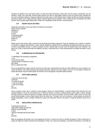 Receitas Internet 3 – N. Freitas



Tempere os bifinhos com sal. Ponha sobre um bife uma fatia de fiambre, sobre esta uma de queijo, novamente uma de
fiambre e "tape" com outro bife. Prenda cada conjunto com dois ou três palitos. Deite os ovos num prato fundo, tempere-os
com sal e pimenta e bata-os. Coloque a farinha num prato raso e o pão ralado noutro. Passe os bifes por farinha (sacuda o
excesso) e pelos ovos. Passe pelo pão ralado, fazendo aderir bem ao panado. Frite os bifes de peru recheados em azeite
quente. Escorra sobre papel absorvente. Podem ser congelados antes de fritar, mas já panados.

       215      ROUPA VELHA DE PERU

(ideal para aproveitar o peru que sobrou da Noite de Consoada)
restos de peru assado
batatas q.b.
3 tomates
8 ovos
2 cebolas picadas
2 pés de alface
azeite q.b
sal q.b.

Retire ao peru que sobrou toda a carne que se aproveite para febras pequenas. Faça um refogado com a cebola, o azeite e
os tomates, e refogue nele também o peru. Frite as batatas em palitos finos( a quantidade de batata frita deve ser uma vez
e meia a quantidade de peru ). Junte as batatas ao peru. Depois bata os ovos como se fossem para uma omeleta e na
altura de ir para a mesa junte estes às batatas e ao peru, misturando bem. Sirva acompanhado de salada de alface e arroz
branco.

       216      ALMÔNDEGAS DE ESPINAFRES

1 embalagem de espinafres congelados
1 ovo
1/4 de litro de natas
100g de fiambre cortado em cubos
pão ralado
óleo ou azeite para fritar.

Coza os espinafres em água a ferver. Escorra-os muito bem, espremendo-os entre as mãos. Misture-os com as natas e os
cubos de fiambre. Com este preparado faça pequenas bolas, passe-as por pão ralado e, por fim, no ovo batido. Frite-as em
azeite abundante. Escorra sobre papel de cozinha e sirva de seguida, enquanto estão quentes.

       217      PATO COM LARANJA

1 pato com cerca de 2kg
3 laranjas
10 cubos de açúcar
1 copo de vinagre
1 copo de Curaçao
sal
pimenta.

Lave e esvazie o pato, ate-o e ponha-o numa caçarola. Asse-o do modo habitual, e quando estiver bem dourado tire-o da
caçarola. Misture o sumo de uma laranja com o molho do assado, cozinhe-o e depois passe-o pelo coador. À parte, derreta
em fogo brando os cubos de açúcar no vinagre, até ficar com uma cor dourada. Junte ao molho, assim como o sumo das
outras duas laranjas, e leve a fogo brando cerca de meia hora. Tempere com sal e pimenta, e junte raspas de casca de
laranja escaldadas. Junte o Curaçao. Disponha o pato numa travessa, decore com gomos e raspa de laranja e cubra com o
molho.

       218      ESCALOPES CORDON BLEU

4 escalopes de peru de
150g cada 4 fatias de presunto
200g de queijo Raclette
2 ovos
100g de manteiga farinha pão ralado
sal
pimenta.

Bata os escalopes até ficarem com uma espessura de 3mm e corte-os em dois no sentido da largura. Corte o presunto e o
queijo em fatias do mesmo tamanho dos escalopes. Ponha, por cima dos escalopes, uma fatia de presunto e uma fatia do



                                                                                                                       77
 