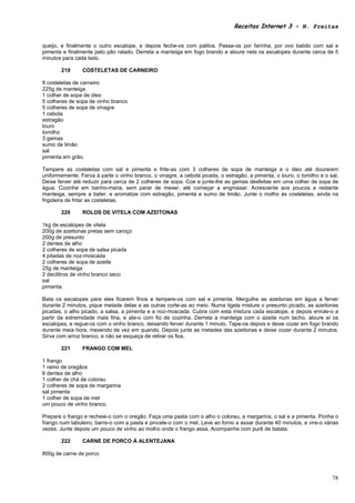 Receitas Internet 3 – N. Freitas


queijo, e finalmente o outro escalope, e depois feche-os com palitos. Passe-os por farinha, por ovo batido com sal e
pimenta e finalmente pelo pão ralado. Derreta a manteiga em fogo brando e aloure nela os escalopes durante cerca de 5
minutos para cada lado.

       219      COSTELETAS DE CARNEIRO

8 costeletas de carneiro
225g de manteiga
1 colher de sopa de óleo
5 colheres de sopa de vinho branco
5 colheres de sopa de vinagre
1 cebola
estragão
louro
tomilho
3 gemas
sumo de limão
sal
pimenta em grão.

Tempere as costeletas com sal e pimenta e frite-as com 3 colheres de sopa de manteiga e o óleo até dourarem
uniformemente. Ferva à parte o vinho branco, o vinagre, a cebola picada, o estragão, a pimenta, o louro, o tomilho e o sal.
Deixe ferver até reduzir para cerca de 2 colheres de sopa. Coe e junte-lhe as gemas desfeitas em uma colher de sopa de
água. Cozinhe em banho-maria, sem parar de mexer, até começar a engrossar. Acrescente aos poucos a restante
manteiga, sempre a bater, e aromatize com estragão, pimenta e sumo de limão. Junte o molho às costeletas, ainda na
frigideira de fritar as costeletas.

       220      ROLOS DE VITELA COM AZEITONAS

1kg de escalopes de vitela
200g de azeitonas pretas sem caroço
200g de presunto
2 dentes de alho
2 colheres de sopa de salsa picada
4 pitadas de noz-moscada
2 colheres de sopa de azeite
25g de manteiga
2 decilitros de vinho branco seco
sal
pimenta.

Bata os escalopes para eles ficarem finos e tempere-os com sal e pimenta. Mergulhe as azeitonas em água a ferver
durante 2 minutos, pique metade delas e as outras corte-as ao meio. Numa tigela misture o presunto picado, as azeitonas
picadas, o alho picado, a salsa, a pimenta e a noz-moscada. Cubra com esta mistura cada escalope, e depois enrole-o a
partir da extremidade mais fina, e ate-o com fio de cozinha. Derreta a manteiga com o azeite num tacho, aloure aí os
escalopes, e regue-os com o vinho branco, deixando ferver durante 1 minuto. Tape-os depois e deixe cozer em fogo brando
durante meia hora, mexendo de vez em quando. Depois junte as metades das azeitonas e deixe cozer durante 2 minutos.
Sirva com arroz branco, e não se esqueça de retirar os fios.

       221      FRANGO COM MEL

1 frango
1 ramo de oregãos
6 dentes de alho
1 colher de chá de colorau
2 colheres de sopa de margarina
sal pimenta
1 colher de sopa de mel
um pouco de vinho branco.

Prepare o frango e recheie-o com o oregão. Faça uma pasta com o alho o colorau, a margarina, o sal e a pimenta. Ponha o
frango num tabuleiro, barre-o com a pasta e pincele-o com o mel. Leve ao forno a assar durante 40 minutos, e vire-o várias
vezes. Junte depois um pouco de vinho ao molho onde o frango assa. Acompanhe com purê de batata.

       222      CARNE DE PORCO À ALENTEJANA

800g de carne de porco



                                                                                                                        78
 