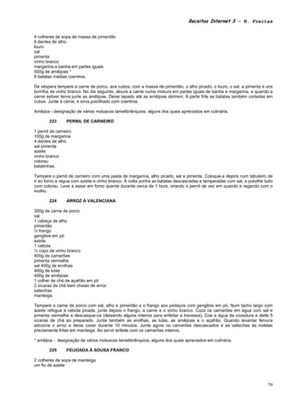Receitas Internet 3 – N. Freitas


4 colheres de sopa de massa de pimentão
6 dentes de alho
louro
sal
pimenta
vinho branco
margarina e banha em partes iguais
500g de amêijoas *
6 batatas médias coentros.

De véspera tempere a carne de porco, aos cubos, com a massa de pimentão, o alho picado, o louro, o sal, a pimenta e uns
borrifos de vinho branco. No dia seguinte, aloure a carne numa mistura em partes iguais de banha e margarina, e quando a
carne estiver tenra junte as amêijoas. Deixe tapado até as amêijoas abrirem. À parte frite as batatas também cortadas em
cubos. Junte à carne, e sirva polvilhado com coentros.

Amêijoa - designação de vários moluscos lamelibrânquios, alguns dos quais apreciados em culinária.

        223      PERNIL DE CARNEIRO

1 pernil de carneiro
100g de margarina
4 dentes de alho
sal pimenta
azeite
vinho branco
colorau
batatinhas.

Tempere o pernil de carneiro com uma pasta de margarina, alho picado, sal e pimenta. Coloque-a depois num tabuleiro de
ir ao forno e regue com azeite e vinho branco. À volta ponha as batatas descascadas e temperadas com sal, e polvilhe tudo
com colorau. Leve a assar em forno quente durante cerca de 1 hora, virando o pernil de vez em quando e regando com o
molho.

        224      ARROZ À VALENCIANA

300g de carne de porco
sal
1 cabeça de alho
pimentão
½ frango
gengibre em pó
azeite
1 cebola
½ copo de vinho branco
400g de camarões
pimenta vermelha
sal 400g de ervilhas
400g de lulas
400g de amêijoas
1 colher de chá de açafrão em pó
2 xícaras de chá bem cheias de arroz
salsichas
manteiga.

Tempere a carne de porco com sal, alho e pimentão e o frango aos pedaços com gengibre em pó. Num tacho largo com
azeite refogue a cebola picada, junte depois o frango, a carne e o vinho branco. Coza os camarões em água com sal e
pimenta vermelha e descasque-os (deixando alguns inteiros para enfeitar a travessa). Coe a água da cozedura e deite 5
xícaras de chá ao preparado. Junte também as ervilhas, as lulas, as amêijoas e o açafrão. Quando levantar fervura
adicione o arroz e deixe cozer durante 10 minutos. Junte agora os camarões descascados e as salsichas ás rodelas
previamente fritas em manteiga. Ao servir enfeite com os camarões inteiros.

* amêijoa - designação de vários moluscos lamelibrânquios, alguns dos quais apreciados em culinária.

        225      FEIJOADA À SOUSA FRANCO

2 colheres de sopa de manteiga
um fio de azeite



                                                                                                                      79
 