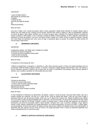 Receitas Internet 3 – N. Freitas


Ingredientes:

1 quilo de feijão fradinho
300 gramas de camarão seco
4 cebolas
4 dentes de alho
meio litro de azeite de dendê
sal
folhas de bananeira.

Modo de Fazer:

Lave bem o feijão. Com a ajuda da peneira, retire a casca, passando o feijão ainda molhado no moedor. Depois, bata a
massa com uma colher de pau, durante uns 20 minutos, até ficar fofa. Ponha a cebola e o alho no liqüidificador. Adicione
um pouco de água e bata. Agora, também com um pouco de água, bata o camarão. Em seguida derrame na panela da
massa: a cebola e o alho batidos, o sal, o camarão, o azeite de dendê e misture bastante. Aí vem o segredo: ponha talos de
bananeira no fundo da panela e, por cima, uma folha. Enrole o abará com a folha. Ponha os abarás na panela, cobrindo
com mais folhas de bananeira por cima. Leve ao fogo e acrescente água na panela. Os abarás vão estar prontos 20
minutos após a água ferver.

       2         ABOBRINHA COM NOZES

Ingredientes:

2 abobrinhas médias, com 350gr cada, cortadas em rodelas
2 colheres de sopa de margarina
1/2 xícara de chá de cebolinha verde picada
1 dente de alho amassado
1/2 xícara de nozes picadas

Modo de Fazer:

O recipiente é uma travessa de vidro.

1.Misture as abobrinhas, a margarina, a cebolinha e o alho. Sal e pimenta a gosto. 2.Cubra com papel-manteiga e leve ao
microondas. Potência máxima. Ajuste o tempo: 13 minutos. 3.Quando o relógio registrar sete minutos, mexa. 4.É esperar o
fim do cozimento, escorrer o líquido e dar o toque final: as nozes. O rendimento: seis porções. Cada uma tem apenas 5
calorias. Leve, simples e saudável, do microondas para sua mesa.

       3         ALCACHOFRA GRATINADA

Ingredientes

5 fundos de alcachofras
1/2 litro de creme de leite fresco
1 xícara e meia de queijo parmesão ralado
sal e pimenta do reino a gosto
salsinha para decorar
1/2 xícara de nozes torradas e picadas

Modo de Fazer:

O mais trabalhoso é descascar as alcachofras. Se preferir, compre o fundo já pronto, mas para esta receita, não use o
produto vendido em conserva. Vai ficar só o miolo da flor. Corte as sobras das folhas. Toda vez que corta é legal ir
passando limão por que ela escurece rápido, oxida com o ar. E depois tire o tampo roxo. Raspe os pelinhos que sobram
com uma colher. E jogue na água preparada para o cozimento. Vai suco de limão, um pouco de sal e farinha de trigo. Deixe
a alcachofra no fogo por 20 minutos. Prepare o molho: na panela mexa o creme de leite até engrossar um pouquinho.
Acrescente uma xícara do parmesão ralado e deixe derreter. Tempere com o sal, a pimenta e desligue o fogo. Agora é
montar o prato. Seque a alcachofra num papel absorvente. Um fundo de alcachofra, um pouco do molho, o queijo ralado.
Leve para gratinar no forno bem quente. Em alguns minutos está pronto. Enfeite com salsinha verde e as nozes picadas. A
alcachofra não tem calorias, fica por conta do creme e do queijo parmesão. Sirva o fundo de alcachofra gratinado com
nozes acompanhado de um vinho tinto suave.



       4         ARROZ C/ LENTILHA E KAFKA DO JOÃO BOSCO




                                                                                                                        8
 
