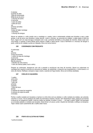 Receitas Internet 3 – N. Freitas


2 cebolas
6 dentes de alho
700g de entremeada
600g de pá de porco
1 chouriço de carne
2 cenouras
1 ramo de salsa
1 folha de louro
sal
pimenta vermelha
cravinho
3 latas de feijão manteiga
1 farinheira
1 chouriço de sangue.

Aloure as cebolas e o alho picado com a manteiga e o azeite, junte a entremeada cortada aos bocados e sem a pele
grossa, a pé de porco aos bocados e deixe alourar. Junte o chouriço, as cenouras às rodelas, a salsa atada à folha de
louro, regue com um copo de água e tempere com o sal, o pimenta vermelha e uma pitada de cravinho. Deixe cozer com
uma tampa, e quando a carne estiver tenra misture o feijão e deixe apurar. Coza a farinheira e o chouriço de sangue à
parte, corte-os em rodelas e junte-os à feijoada. Sirva com arroz branco.

        226      CODORNIZES COM PRESUNTO

4 codornizes
sal
pimenta
4 tiras de toucinho
1 colher de sopa de manteiga
2 cenouras
250g de cebolinhas
80g de presunto
1 decilitro de vinho branco
1 ramo de cheiros (salsa, louro e alho).

Prepare as codornizes, tempere-as com sal e pimenta e envolva-as nas tiras de toucinho. Aloure as codornizes na
manteiga bem quente e junte-lhe as cenouras às rodelas, as cebolinhas, o presunto aos quadradinhos, o vinho branco, e o
ramo de cheiros. Retifique o tempero e tape o tacho, cozendo em fogo brando. Sirva com ervilhas estufadas.

        227      COELHO À CAÇADORA

1 coelho
vinho tinto
2 cebolas
1 alho sal
pimenta
cravinho
1 folha de louro
farinha
2 colheres de sopa de margarina
4 colheres de sopa de azeite
2 tomates.

Ponha o coelho (cortado em bocados) a marinar no vinho tinto com as cebolas e o alho cortados às rodelas, sal, pimenta,
cravinho e o louro. Tire os pedaços de coelho da marinada (e separe o liquido, sem desperdiçar nada), passe-os por farinha
e aloure-os na margarina e azeite. Junte ao coelho as cebolas, os alhos, o louro, .... (ou seja, a parte "sólida" da marinada)
e os tomates pelados e cortados aos bocados. Deixe ferver um pouco, junte o liquido da marinada e retifique os temperos.
Tape e deixe cozer suavemente até o coelho estar macio.




        228      PONTA DE ALCATRA NO FORNO

1 ponta de alcatra



                                                                                                                           80
 
