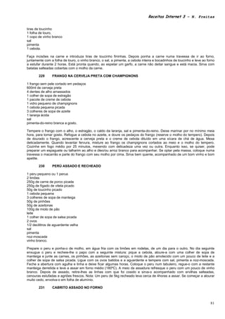 Receitas Internet 3 – N. Freitas


tiras de toucinho
1 folha de louro,
1 copo de vinho branco
sal
pimenta
1 cebola.

Faça incisões na carne e introduza tiras de toucinho fininhas. Depois ponha a carne numa travessa de ir ao forno,
juntamente com a folha de louro, o vinho branco, o sal, a pimenta, a cebola inteira e bocadinhos de toucinho e leve ao forno
a estufar durante 2 horas. Está pronta quando, ao espetar um garfo, a carne não deitar sangue e está macia. Sirva com
batatas salteadas cobertas com o molho da carne.

       229      FRANGO NA CERVEJA PRETA COM CHAMPIGNONS

1 frango sem pele cortado em pedaços
600ml de cerveja preta
4 dentes de alho amassados
1 colher de sopa de estragão
1 pacote de creme de cebola
1 vidro pequeno de champignons
1 cebola pequena picada
3 colheres de sopa de azeite
1 laranja ácida
sal
pimenta-do-reino branca a gosto.

Tempere o frango com o alho, o estragão, o caldo da laranja, sal e pimenta-do-reino. Deixe marinar por no mínimo meia
hora, para tomar gosto. Refogue a cebola no azeite, e doure os pedaços do frango (reserve o molho do tempero). Depois
de dourado o frango, acrescente a cerveja preta e o creme de cebola diluído em uma xícara de chá de água. Mexa
delicadamente. Quando levantar fervura, misture ao frango os champignons cortados ao meio e o molho do tempero.
Cozinhe em fogo médio por 25 minutos, mexendo com delicadeza uma vez ou outra. Enquanto isso, se quiser, pode
preparar um espaguete ou talharim ao alho e óleo/ou arroz branco para acompanhar. Se optar pela massa, coloque numa
travessa o macarrão e parte do frango com seu molho por cima. Sirva bem quente, acompanhado de um bom vinho e bom
apetite.

       230      PERÚ ASSADO E RECHEADO

1 peru pequeno ou 1 perua
2 limões
250g de carne de porco picada
250g de fígado de vitela picado
50g de toucinho picado
1 cebola pequena
3 colheres de sopa de manteiga
50g de pinhões
50g de azeitonas
100g de miolo de pão
leite
1 colher de sopa de salsa picada
2 ovos
1/2 decilitros de aguardente velha
sal
pimenta
noz-moscada
vinho branco.

Prepare o peru e ponha-o de molho, em água fria com os limões em rodelas, de um dia para o outro. No dia seguinte
enxugue o peru e recheie-lhe o papo com a seguinte mistura: pique a cebola, aloure-a com uma colher de sopa de
manteiga e junte as carnes, os pinhões, as azeitonas sem caroço, o miolo de pão amolecido com um pouco de leite e a
colher de sopa de salsa picada. Ligue com os ovos batidos e a aguardente e tempere com sal, pimenta e noz-moscada.
Feche a abertura com agulha e linha e deixe ficar algumas horas. Coloque o peru num tabuleiro, regue-o com a restante
manteiga derretida e leve a assar em forno médio (180ºC). A meio da assadura refresque o peru com um pouco de vinho
branco. Depois de assado, retire-lhes as linhas com que foi cosido e sirva-o acompanhado com ervilhas salteadas,
cenouras estufadas e agriões frescos. Nota: Um peru de 5kg recheado leva cerca de 4horas a assar. Se começar a alourar
muito cedo, envolva-o em folha de alumínio.

       231      CABRITO ASSADO NO FORNO



                                                                                                                         81
 