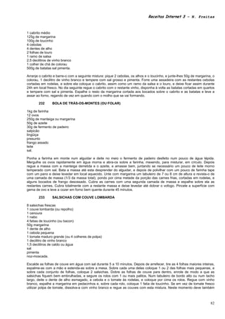 Receitas Internet 3 – N. Freitas



1 cabrito médio
125g de margarina
100g de toucinho
4 cebolas
4 dentes de alho
2 folhas de louro
1 ramo de salsa
2,5 decilitros de vinho branco
1 colher de chá de colorau
500g de batatas sal pimenta.

Arranje o cabrito e barre-o com a seguinte mistura: pique 2 cebolas, os alhos e o toucinho, e junte-lhes 50g de margarina, o
colorau, 1 decilitro de vinho branco e tempere com sal grosso e pimenta. Forre uma assadeira com as restantes cebolas
cortadas em rodelas, e sobre ela coloque o cabrito, assim como um ramo da salsa e o louro, e deixe ficar assim durante
24h em local fresco. No dia seguinte regue o cabrito com o restante vinho, disponha à volta as batatas cortadas em quartos
e tempere com sal e pimenta. Espalhe o resto da margarina cortada aos bocados sobre o cabrito e as batatas e leve a
assar ao forno, regando de vez em quando com o molho que se vai formando.

        232      BOLA DE TRÁS-OS-MONTES (OU FOLAR)

1kg de farinha
12 ovos
250g de manteiga ou margarina
50g de azeite
30g de fermento de padeiro
salpicão
lingüiça
presunto
frango assado
leite
sal.

Ponha a farinha em monte num alguidar e deite no meio o fermento de padeiro desfeito num pouco de água tépida.
Mergulhe os ovos rapidamente em água morna e abra-os sobre a farinha, mexendo, para misturar, em círculo. Depois
regue a massa com a manteiga derretida e o azeite, e amasse bem, juntando se necessário um pouco de leite morno
temperado com sal. Bata a massa até esta desprender do alguidar, e depois de polvilhar com um pouco de farinha tape
com um pano e deixe levedar em local aquecido. Unte com margarina um tabuleiro de 7 ou 8 cm de altura e revista-o de
uma camada de massa (1/3 da massa total), pondo por cima metade da porção das carnes frias, cortadas em rodelas, e
alguns bocados de frango desossado. Cubra as carnes com uma segunda camada de massa e espalhe sobre ela as
restantes carnes. Cubra totalmente com a restante massa e deixe levedar até dobrar o vofogo. Pincele a superfície com
gema de ovo e leve a cozer em forno bem quente durante 45 minutos.

        233      SALSICHAS COM COUVE LOMBARDA

8 salsichas frescas
1 couve lombarda (ou repolho)
1 cenoura
1 nabo
4 fatias de toucinho (ou bacon)
50g margarina
1 dente de alho
1 cebola pequena
1 tomate maduro grande (ou 4 colheres de polpa)
1 decilitro de vinho branco
1,5 decilitros de caldo ou água
sal
pimenta
noz-moscada.

Escalde as folhas de couve em água com sal durante 5 a 10 minutos. Depois de arrefecer, tire as 4 folhas maiores inteiras,
espalme-as com a mão e estenda-as sobre a mesa. Sobre cada uma delas coloque 1 ou 2 das folhas mais pequenas, e
sobre cada conjunto de folhas, coloque 2 salsichas. Dobre as folhas de couve para dentro, enrole de modo a que as
salsichas fiquem bem embrulhadas, e segure os rolos com 1 ou mais palitos. Num tabuleiro de bordo alto ou num tacho
largo, deite o dente de alho esmagado, a cebola e o tomate às rodelas, e coloque por cima os rolos. Regue com vinho
branco, espalhe a margarina em pedacinhos e, sobre cada rolo, coloque 1 fatia de toucinho. Se em vez de tomate fresco
utilizar polpa de tomate, dissolva-a com vinho branco e regue as couves com esta mistura. Neste momento deve também



                                                                                                                         82
 