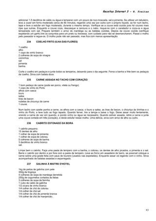 Receitas Internet 3 – N. Freitas


adicionar 1,5 decilitros de caldo ou água e temperar com um pouco de noz-moscada, sal e pimenta. Se utilizar um tabuleiro,
leve a cozer em forno moderado cerca de 60 minutos, regando uma vez por outra com o próprio líquido, se for num tacho,
tape e leve a estufar em fogo moderado, durante o mesmo tempo. Verifique se a couve está cozida pois há couves mais
rijas que outras. Enquanto a couve coze, descasque a cenoura e o nabo, risque-os com o canelador e coza-os e água
temperada com sal. Prepare também o arroz de manteiga ou as batatas cozidas. Depois da couve cozida (verifique
espetando um garfo) tire os conjuntos para um prato ou travessa, com cuidado para não se desmancharem. Passe o molho
pelo passador e regue-os. O molho pode não ser passado, mas fica com menos apresentação.

       234      COELHO FRITO (ILHA DAS FLORES)

1 coelho
alho
1 copo de vinho branco
2 colheres de sopa de vinagre
cominhos
sal
pimenta
banha.

Corte o coelho em pedaços e junte todos os temperos, deixando para o dia seguinte. Ferva a banha e frite bem os pedaços
de coelho. Sirva com batata doce.

       235      CARNE ASSADA NO TACHO COM CORAÇÃO

1 bom pedaço de carne (pode ser porco, vitela ou frango)
1 copo de vinho do Porto
alhos com casca
louro
salsa
tiras de bacon
rodelas de chouriço de carne
1 couve.

Num tacho com azeite ponha a carne, os alhos com a casca, o louro a salsa, as tiras de bacon, o chouriço às tirinhas e o
vinho do Porto, e leve tudo ao fogo tapado. Quando ferver, tire a tampa e baixe o fogo. Deixe assar muito lentamente,
virando a carne de vez em quando, e pondo vinho ou água se necessário. Quando estiver assada, retire a carne e junte
uma couve cortada em três (coração), e deixe estufar nesse molho. Uma delícia, sirva com arroz de alho ou outro.

       236      CABRITO ESTONADO DA BEIRA

1 cabrito pequeno
15 dentes de alho
1 colher de sopa de pimenta
1 colher de sopa de colorau
5 colheres de sopa de banha
3 decilitros de vinho branco
sal.

Limpe bem o cabrito. Faça uma pasta de tempero com a banha, o colorau, os dentes de alho picados, a pimenta e o sal.
Barre o cabrito por dentro e por fora com a pasta de tempero. Leve ao forno em assadeira de barro, se possível coloque a
carne sobre uma grade feita com paus de loureiro (usados nas espetadas). Enquanto assar vá regando com o vinho. Sirva
acompanhado de batatas assadas e esparregado.

       237      GALINHA À MAITRE D'HOTEL

1kg de peitos de galinha com pele
350g de lingüiça
4 colheres de sopa de manteiga derretida
250g de cogumelos cortados às fatias
3 colheres de sopa de farinha
1 cubo de caldo de galinha
1/2 xícara de vinho branco
1/4 colher de chá de colorau
1/4 colher de chá sal
1/4 colher de chá de pimenta branca
1/4 colher de chá de manjericão.




                                                                                                                       83
 