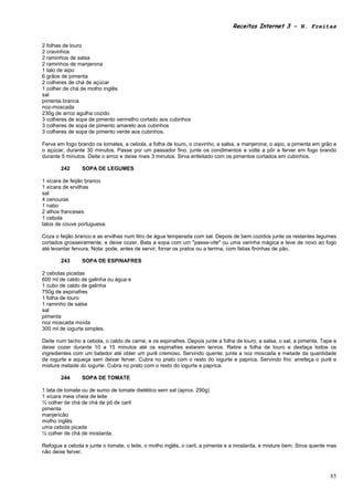 Receitas Internet 3 – N. Freitas


2 folhas de louro
2 cravinhos
2 raminhos de salsa
2 raminhos de manjerona
1 talo de aipo
6 grãos de pimenta
2 colheres de chá de açúcar
1 colher de chá de molho inglês
sal
pimenta branca
noz-moscada
230g de arroz agulha cozido
3 colheres de sopa de pimento vermelho cortado aos cubinhos
3 colheres de sopa de pimento amarelo aos cubinhos
3 colheres de sopa de pimento verde aos cubinhos.

Ferva em fogo brando os tomates, a cebola, a folha de louro, o cravinho, a salsa, a manjerona, o aipo, a pimenta em grão e
o açúcar, durante 30 minutos. Passe por um passador fino, junte os condimentos e volte a pôr a ferver em fogo brando
durante 5 minutos. Deite o arroz e deixe mais 3 minutos. Sirva enfeitado com os pimentos cortados em cubinhos.

        242     SOPA DE LEGUMES

1 xícara de feijão branco
1 xícara de ervilhas
sal
4 cenouras
1 nabo
2 alhos franceses
1 cebola
talos de couve portuguesa.

Coza o feijão branco e as ervilhas num litro de água temperada com sal. Depois de bem cozidos junte os restantes legumes
cortados grosseiramente, e deixe cozer. Bata a sopa com um "passe-vite" ou uma varinha mágica e leve de novo ao fogo
até levantar fervura. Nota: pode, antes de servir, forrar os pratos ou a terrina, com fatias fininhas de pão.

        243     SOPA DE ESPINAFRES

2 cebolas picadas
600 ml de caldo de galinha ou água e
1 cubo de caldo de galinha
750g de espinafres
1 folha de louro
1 raminho de salsa
sal
pimenta
noz moscada moída
300 ml de iogurte simples.

Deite num tacho a cebola, o caldo de carne, e os espinafres. Depois junte a folha de louro, a salsa, o sal, a pimenta. Tape e
deixe cozer durante 10 a 15 minutos até os espinafres estarem tenros. Retire a folha de louro e desfaça todos os
ingredientes com um batedor até obter um purê cremoso. Servindo quente: junte a noz moscada e metade da quantidade
de iogurte e aqueça sem deixar ferver. Cubra no prato com o resto do iogurte e paprica. Servindo frio: arrefeça o purê e
misture metade do iogurte. Cubra no prato com o resto do iogurte e paprica.

        244     SOPA DE TOMATE

1 lata de tomate ou de sumo de tomate dietético sem sal (aprox. 290g)
1 xícara meia cheia de leite
½ colher de chá de chá de pó de caril
pimenta
manjericão
molho inglês
uma cebola picada
½ colher de chá de mostarda.

Refogue a cebola e junte o tomate, o leite, o molho inglês, o caril, a pimenta e a mostarda, e misture bem. Sirva quente mas
não deixe ferver.



                                                                                                                          85
 