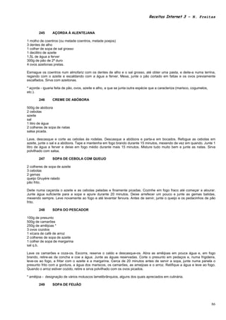 Receitas Internet 3 – N. Freitas



        245      AÇORDA À ALENTEJANA

1 molho de coentros (ou metade coentros, metade poejos)
3 dentes de alho
1 colher de sopa de sal grosso
1 decilitro de azeite
1,5L de água a ferver
300g de pão de 2ª duro
4 ovos azeitonas pretas.

Esmague os coentros num almofariz com os dentes de alho e o sal grosso, até obter uma pasta, e deite-a numa terrina,
regando com o azeite e escaldando com a água a ferver. Mexa, junte o pão cortado em fatias e os ovos previamente
escalfados. Sirva com azeitonas.

* açorda - iguaria feita de pão, ovos, azeite e alho, a que se junta outra espécie que a caracteriza (marisco, cogumelos,
etc.).

        246      CREME DE ABÓBORA

500g de abóbora
2 cebolas
azeite
sal
1 litro de água
2 colheres de sopa de natas
salsa picada.

Lave, descasque e corte as cebolas às rodelas. Descasque a abóbora e parta-a em bocados. Refogue as cebolas em
azeite, junte o sal e a abóbora. Tape e mantenha em fogo brando durante 15 minutos, mexendo de vez em quando. Junte 1
litro de água a ferver e deixe em fogo médio durante mais 15 minutos. Misture tudo muito bem e junte as natas. Sirva
polvilhado com salsa.

        247      SOPA DE CEBOLA COM QUEIJO

2 colheres de sopa de azeite
3 cebolas
2 gemas
queijo Gruyère ralado
pão frito.

Deite numa caçarola o azeite e as cebolas peladas e finamente picadas. Cozinhe em fogo fraco até começar a alourar.
Junte água suficiente para a sopa e apure durante 20 minutos. Deixe arrefecer um pouco e junte as gemas batidas,
mexendo sempre. Leve novamente ao fogo e até levantar fervura. Antes de servir, junte o queijo e os pedacinhos de pão
frito.

        248      SOPA DO PESCADOR

100g de presunto
500g de camarões
250g de amêijoas *
3 ovos cozidos
1 xícara de café de arroz
2 colheres de sopa de azeite
1 colher de sopa de margarina
sal q.b.

Lave os camarões e coza-os. Escorra, reserve o caldo e descasque-os. Abra as amêijoas em pouca água e, em fogo
brando, retire-as da concha e coe a água. Junte as águas reservadas. Corte o presunto em pedaços e, numa frigideira,
leve-os ao fogo, a fritar com o azeite e a margarina. Cerca de 20 minutos antes de servir a sopa, junte numa panela o
presunto frito com a gordura, a água dos mariscos, os camarões, as ameijoas e o arroz. Retifique a água e leve ao fogo.
Quando o arroz estiver cozido, retire e sirva polvilhado com os ovos picados.

* amêijoa - designação de vários moluscos lamelibrânquios, alguns dos quais apreciados em culinária.

        249      SOPA DE FEIJÃO




                                                                                                                            86
 