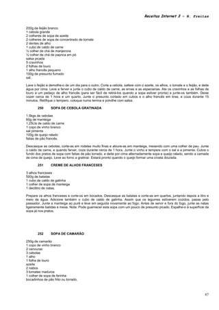 Receitas Internet 3 – N. Freitas


200g de feijão branco
1 cebola grande
2 colheres de sopa de azeite
2 colheres de sopa de concentrado de tomate
2 dentes de alho
1 cubo de caldo de carne
½ colher de chá de manjerona
½ colher de chá de paprica em pó
salsa picada
5 cravinhos
2 folhas de louro
1 alho francês pequeno
100g de presunto fumado
sal.

Lave o feijão e demolhe-o de um dia para o outro. Corte a cebola, salteie com o azeite, os alhos, o tomate e o feijão, e deite
água por cima. Leve a ferver e junte o cubo de caldo de carne, as ervas e as especiarias. Ate os cravinhos e as folhas de
louro a um pedaço de alho francês (para ser fácil de retirá-los quando a sopa estiver pronta) e junte-os também. Deixe
cozer cerca de 1 hora e um quarto. Junte o presunto cortado em cubos e o alho francês em tiras, e coza durante 15
minutos. Retifique o tempero, coloque numa terrina e polvilhe com salsa.

        250      SOPA DE CEBOLA GRATINADA

1,5kgs de cebolas
60g de manteiga
1,25Lts de caldo de carne
1 copo de vinho branco
sal pimenta
100g de queijo ralado
fatias de pão francês.

Descasque as cebolas, corte-as em rodelas muito finas e aloure-as em manteiga, mexendo com uma colher de pau. Junte
o caldo de carne, e quando ferver, coza durante cerca de 1 hora. Junte o vinho e tempere com o sal e a pimenta. Cubra o
fundo dos pratos de sopa com fatias de pão torrado, e deite por cima alternadamente sopa e queijo ralado, sendo a camada
de cima de queijo. Leve ao forno a gratinar. Estará pronto quando o queijo formar uma crosta dourada.

        251      CREME DE ALHOS FRANCESES

3 alhos franceses
500g de batatas
1 cubo de caldo de galinha
1 colher de sopa de manteiga
1 decilitro de natas.

Prepare os alhos franceses e corte-os em bocados. Descasque as batatas e corte-as em quartos, juntando depois a litro e
meio de água. Adicione também o cubo de caldo de galinha. Assim que os legumes estiverem cozidos, passe pelo
passador. Junte a manteiga ao purê e leve em seguida novamente ao fogo. Antes de servir e fora do fogo, junte as natas
ligeiramente batidas e mexa. Nota: Pode guarnecer esta sopa com um pouco de presunto picado. Espalhe-o à superfície da
sopa já nos pratos.




        252      SOPA DE CAMARÃO

250g de camarão
1 copo de vinho branco
2 cenouras
3 cebolas
1 alho
1 folha de louro
azeite
2 nabos
3 tomates maduros
1 colher de sopa de farinha
bocadinhos de pão frito ou torrado.



                                                                                                                           87
 