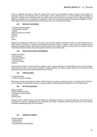 Receitas Internet 3 – N. Freitas



Coza os camarões em água, e depois de cozidos tire-os com uma escumadeira e deite na água o vinho branco, as
cenouras inteiras e 2 das cebolas. Com a outra cebola, o alho, a folha de louro e um fio de azeite faça um refogado, e
depois de o passar por um passador junte-o ao caldo, assim como os nabos e os tomates. Leve ao fogo para cozer os
legumes, esmague-os com o passe-vite, e engrosse o caldo com a farinha, previamente torrada numa frigideira no forno.
Deite depois os camarões descascados dentro da sopa e sirva com os bocadinhos de pão.

       253      SOPA DE CASTANHAS

1,5 Kg de castanhas piladas
1 lata de feijão vermelho
1 cebola
300g de massa de cotovelos
presunto
chouriço
sal
azeite.

Coloque as castanhas de molho de um dia para o outro. No dia seguinte, retire-lhes as peles e coza juntamente com o
feijão. Corte o presunto e o chouriço em bocadinhos pequenos e pique a cebola. Junte à sopa. Vá mexendo de vez
enquando e tempere a gosto. Quando estiver quase cozido, junte a massa e continue a mexer de vez em quando. Quando
tudo estiver finalmente cozido, sirva ainda quente numa terrina, sem triturar nada.

       254      SOPA DE ERVILHAS COM PIMENTA

batatas que bastem
um fio de azeite
1 pacote de ervilhas
3 tiras de bacon
1 raminho de salsa
pimenta.

Numa panela com água e azeite, ponha as batatas a cozer. Quando estiverem cozidas desfaça-as com a varinha mágica
até ficarem em creme. Junte o bacon às tirinhas, a salsa picadinha, as ervilhas e deixe cozer tudo. Por fim ponha uma
pitada de pimenta (verá que é ótima nos dias frios de Inverno).

       255      PURÉ DE MAÇA

10 maças reinetas
1 colher de sopa de manteiga.

Descasque e limpe as sementes ás maças. Parta-as depois em quartos e ponha-as a cozer, num tacho de fundo térmico,
com a manteiga. Tenha atenção à fervura, e logo que estejam cozidas acabe de as desfazer com uma colher de pau.

       256      BATATAS ASSADAS

900g de batatas
15g de rosmaninho fresco
2 colheres de sopa de azeite
sal grosso
pimenta preta.

Aqueça o forno a 220ºC (quente). Corte as batatas aos quadrados e ferva-as 5 minutos em água com sal. Ponha-as num
recipiente de ir ao forno e polvilhe-as com rosmaninho, sal, azeite e bastante pimenta preta. Asse no forno até ficarem
alouradas e estaladiças (entre 30 a 35 minutos).




       257      ARROZ DE TOMATE

50g de margarina
1 cebola picada
1 folha de louro
1 lata pequena de tomate pelado



                                                                                                                    88
 