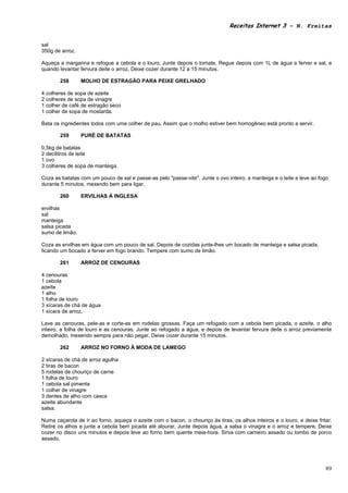 Receitas Internet 3 – N. Freitas


sal
350g de arroz.

Aqueça a margarina e refogue a cebola e o louro. Junte depois o tomate. Regue depois com 1L de água a ferver e sal, e
quando levantar fervura deite o arroz. Deixe cozer durante 12 a 15 minutos.

       258       MOLHO DE ESTRAGÃO PARA PEIXE GRELHADO

4 colheres de sopa de azeite
2 colheres de sopa de vinagre
1 colher de café de estragão seco
1 colher de sopa de mostarda.

Bata os ingredientes todos com uma colher de pau. Assim que o molho estiver bem homogêneo está pronto a servir.

       259       PURÉ DE BATATAS

0,5kg de batatas
2 decilitros de leite
1 ovo
3 colheres de sopa de manteiga.

Coza as batatas com um pouco de sal e passe-as pelo "passe-vite". Junte o ovo inteiro, a manteiga e o leite e leve ao fogo
durante 5 minutos, mexendo bem para ligar.

       260       ERVILHAS À INGLESA

ervilhas
sal
manteiga
salsa picada
sumo de limão.

Coza as ervilhas em água com um pouco de sal. Depois de cozidas junte-lhes um bocado de manteiga e salsa picada,
ficando um bocado a ferver em fogo brando. Tempere com sumo de limão.

       261       ARROZ DE CENOURAS

4 cenouras
1 cebola
azeite
1 alho
1 folha de louro
3 xícaras de chá de água
1 xícara de arroz.

Lave as cenouras, pele-as e corte-as em rodelas grossas. Faça um refogado com a cebola bem picada, o azeite, o alho
inteiro, a folha de louro e as cenouras. Junte ao refogado a água, e depois de levantar fervura deite o arroz previamente
demolhado, mexendo sempre para não pegar. Deixe cozer durante 15 minutos.

       262       ARROZ NO FORNO À MODA DE LAMEGO

2 xícaras de chá de arroz agulha
2 tiras de bacon
5 rodelas de chouriço de carne
1 folha de louro
1 cebola sal pimenta
1 colher de vinagre
3 dentes de alho com casca
azeite abundante
salsa.

Numa caçarola de ir ao forno, aqueça o azeite com o bacon, o chouriço às tiras, os alhos inteiros e o louro, e deixe fritar.
Retire os alhos e junte a cebola bem picada até alourar. Junte depois água, a salsa o vinagre e o arroz e tempere. Deixe
cozer no disco uns minutos e depois leve ao forno bem quente meia-hora. Sirva com carneiro assado ou lombo de porco
assado.




                                                                                                                         89
 