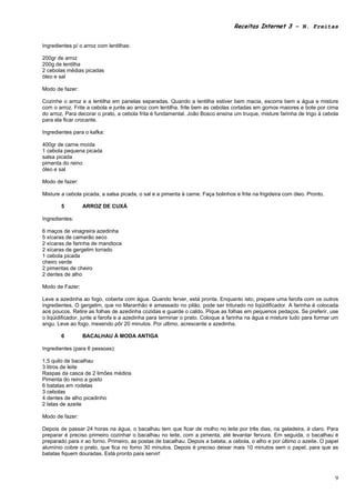 Receitas Internet 3 – N. Freitas


Ingredientes p/ o arroz com lentilhas:

200gr de arroz
200g de lentilha
2 cebolas médias picadas
óleo e sal

Modo de fazer:

Cozinhe o arroz e a lentilha em panelas separadas. Quando a lentilha estiver bem macia, escorra bem a água e misture
com o arroz. Frite a cebola e junte ao arroz com lentilha. frite bem as cebolas cortadas em gomos maiores e bote por cima
do arroz. Para decorar o prato, a cebola frita é fundamental. João Bosco ensina um truque, misture farinha de trigo à cebola
para ela ficar crocante.

Ingredientes para o kafka:

400gr de carne moída
1 cebola pequena picada
salsa picada
pimenta do reino
óleo e sal

Modo de fazer:

Misture a cebola picada, a salsa picada, o sal e a pimenta à carne. Faça bolinhos e frite na frigideira com óleo. Pronto.

        5        ARROZ DE CUXÁ

Ingredientes:

6 maços de vinagreira azedinha
5 xícaras de camarão seco
2 xícaras de farinha de mandioca
2 xícaras de gergelim torrado
1 cebola picada
cheiro verde
2 pimentas de cheiro
2 dentes de alho

Modo de Fazer:

Leve a azedinha ao fogo, coberta com água. Quando ferver, está pronta. Enquanto isto, prepare uma farofa com os outros
ingredientes. O gergelim, que no Maranhão é amassado no pilão, pode ser triturado no liqüidificador. A farinha é colocada
aos poucos. Retire as folhas de azedinha cozidas e guarde o caldo. Pique as folhas em pequenos pedaços. Se preferir, use
o liqüidificador. junte a farofa e a azedinha para terminar o prato. Coloque a farinha na água e misture tudo para formar um
angu. Leve ao fogo, mexendo pôr 20 minutos. Por ultimo, acrescente a azedinha.

        6        BACALHAU À MODA ANTIGA

Ingredientes (para 6 pessoas):

1,5 quilo de bacalhau
3 litros de leite
Raspas da casca de 2 limões médios
Pimenta do reino a gosto
6 batatas em rodelas
3 cebolas
4 dentes de alho picadinho
2 latas de azeite

Modo de fazer:

Depois de passar 24 horas na água, o bacalhau tem que ficar de molho no leite por três dias, na geladeira, é claro. Para
preparar é preciso primeiro cozinhar o bacalhau no leite, com a pimenta, até levantar fervura. Em seguida, o bacalhau é
preparado para ir ao forno. Primeiro, as postas de bacalhau. Depois a batata, a cebola, o alho e por último o azeite. O papel
alumínio cobre o prato, que fica no forno 30 minutos. Depois é preciso deixar mais 10 minutos sem o papel, para que as
batatas fiquem douradas. Está pronto para servir!



                                                                                                                            9
 