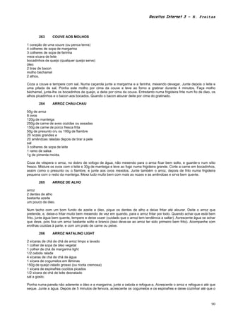 Receitas Internet 3 – N. Freitas




       263      COUVE AOS MOLHOS

1 coração de uma couve (ou penca tenra)
4 colheres de sopa de margarina
3 colheres de sopa de farinha
meia xícara de leite
bocadinhos de queijo (qualquer queijo serve)
óleo
2 tiras de bacon
molho béchamel
2 alhos.

Coza a couve e tempere com sal. Numa caçarola junte a margarina e a farinha, mexendo devagar. Junte depois o leite e
uma pitada de sal. Ponha este molho por cima da couve e leve ao forno a gratinar durante 4 minutos. Faça molho
béchamel, junte-lhe os bocadinhos de queijo, e deite por cima da couve. Entretanto numa frigideira frite num fio de óleo, os
alhos picadinhos e o bacon aos bocados. Quando o bacon alourar deite por cima do gratinado.

       264      ARROZ CHAU-CHAU

50g de arroz
8 ovos
120g de manteiga
250g de carne de aves cozidas ou assadas
150g de carne de porco fresca frita
50g de presunto cru ou 100g de fiambre
20 nozes grandes e
20 amêndoas raladas depois de tirar a pele
sal
3 colheres de sopa de leite
1 ramo de salsa
1g de pimenta moída.

Coza de véspera o arroz, no dobro de vofogo de água, não mexendo para o arroz ficar bem solto, e guarde-o num sítio
fresco. Misture os ovos com o leite e 30g de manteiga e leve ao fogo numa frigideira grande. Corte a carne em bocadinhos,
assim como o presunto ou o fiambre, e junte aos ovos mexidos. Junte também o arroz, depois de frito numa frigideira
pequena com o resto da manteiga. Mexa tudo muito bem com mais as nozes e as amêndoas e sirva bem quente.

       265      ARROZ DE ALHO

arroz
2 dentes de alho
bastante azeite
um pouco de óleo.

Num tacho com um bom fundo de azeite e óleo, pique os dentes de alho e deixe fritar até alourar. Deite o arroz que
pretende, e, deixe-o fritar muito bem mexendo de vez em quando, para o arroz fritar por todo. Quando achar que está bem
frito, junte água bem quente, tempere e deixe cozer (cuidado que o arroz tem tendência a saltar). Acrescente água se achar
que deve, pois fica um arroz bastante solto e branco (isso deve-se ao arroz ter sido primeiro bem frito). Acompanhe com
ervilhas cozidas à parte, e com um prato de carne ou peixe.

       266      ARROZ NATALINO LIGHT

2 xícaras de chá de chá de arroz limpo e lavado
1 colher de sopa de óleo vegetal
1 colher de chá de margarina light
1/2 cebola ralada
4 xícaras de chá de chá de água
1 xícara de cogumelos em lâminas
150g de queijo ralado grosso (ou ricota cremosa)
1 xícara de espinafres cozidos picados
1/2 xícara de chá de leite desnatado
sal a gosto.

Ponha numa panela não aderente o óleo e a margarina, junte a cebola e refogue-a. Acrescente o arroz e refogue-o até que
seque. Junte a água. Depois de 5 minutos de fervura, acrescente os cogumelos e os espinafres e deixe cozinhar até que o



                                                                                                                         90
 