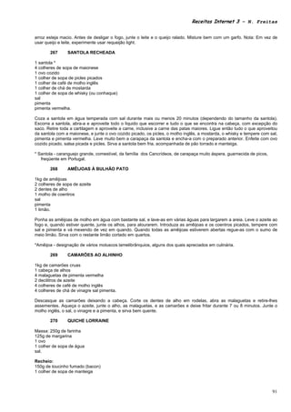 Receitas Internet 3 – N. Freitas


arroz esteja macio. Antes de desligar o fogo, junte o leite e o queijo ralado. Misture bem com um garfo. Nota: Em vez de
usar queijo e leite, experimente usar requeijão light.

       267      SANTOLA RECHEADA

1 santola *
4 colheres de sopa de maionese
1 ovo cozido
1 colher de sopa de picles picados
1 colher de café de molho inglês
1 colher de chá de mostarda
1 colher de sopa de whisky (ou conhaque)
sal
pimenta
pimenta vermelha.

Coza a santola em água temperada com sal durante mais ou menos 20 minutos (dependendo do tamanho da santola).
Escorra a santola, abra-a e aproveite todo o liquido que escorrer e tudo o que se encontra na cabeça, com excepção do
saco. Retire toda a cartilagem e aproveite a carne, inclusive a carne das patas maiores. Ligue então tudo o que aproveitou
da santola com a maionese, e junte o ovo cozido picado, os picles, o molho inglês, a mostarda, o whisky e tempere com sal,
pimenta e pimenta vermelha. Lave muito bem a carapaça da santola e encha-a com o preparado anterior. Enfeite com ovo
cozido picado, salsa picada e picles. Sirva a santola bem fria, acompanhada de pão torrado e manteiga.

* Santola - caranguejo grande, comestível, da família dos Cancrídeos, de carapaça muito áspera, guarnecida de picos,
   freqüente em Portugal.

       268      AMÊIJOAS À BULHÃO PATO

1kg de amêijoas
2 colheres de sopa de azeite
2 dentes de alho
1 molho de coentros
sal
pimenta
1 limão.

Ponha as amêijoas de molho em água com bastante sal, e lave-as em várias águas para largarem a areia. Leve o azeite ao
fogo e, quando estiver quente, junte os alhos, para alourarem. Introduza as amêijoas e os coentros picados, tempere com
sal e pimenta e vá mexendo de vez em quando. Quando todas as amêijoas estiverem abertas regue-as com o sumo de
meio limão. Sirva com o restante limão cortado em quartos.

*Amêijoa - designação de vários moluscos lamelibrânquios, alguns dos quais apreciados em culinária.

       269      CAMARÕES AO ALHINHO

1kg de camarões cruas
1 cabeça de alhos
4 malaguetas de pimenta vermelha
2 decilitros de azeite
4 colheres de café de molho inglês
4 colheres de chá de vinagre sal pimenta.

Descasque as camarões deixando a cabeça. Corte os dentes de alho em rodelas, abra as malaguetas e retire-lhes
assementes. Aqueça o azeite, junte o alho, as malaguetas, e as camarões e deixe fritar durante 7 ou 8 minutos. Junte o
molho inglês, o sal, o vinagre e a pimenta, e sirva bem quente.

       270      QUICHE LORRAINE

Massa: 250g de farinha
125g de margarina
1 ovo
1 colher de sopa de água
sal.

Recheio:
150g de toucinho fumado (bacon)
1 colher de sopa de manteiga



                                                                                                                       91
 