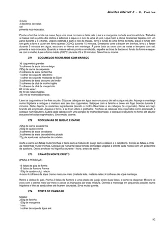 Receitas Internet 3 – N. Freitas


3 ovos
3 decilitros de natas
sal
pimenta noz-moscada.

Ponha a farinha monte na mesa, faça uma cova no meio e deite nela o sal e a margarina cortada aos bocadinhos. Trabalhe
a massa com a ponta dos dedos e adicione a água e o ovo de uma só vez. Ligue bem e deixe descansar tapada com um
pano durante 2 a 3 horas. Depois estenda-a com o rolo da massa, forre o fundo de uma forma de torta, pique o fundo com
um garfo e leve a cozer em forno quente (200ºC) durante 15 minutos. Entretanto corte o bacon em tirinhas, leve-o a ferver
durante 5 minutos em água, escorra-o e frite-os em manteiga. À parte bata os ovos com as natas e tempere com sal,
pimenta e noz-moscada. Quando a massa estiver pronta e arrefecida, espalhe as tiras de bacon no fundo da forma e regue-
as com o molho. Leve a forno médio (180ºC) durante 25 a 30 minutos. Sirva fria ou morna.

       271      COGUMELOS RECHEADOS COM MARISCO

36 cogumelos grandes
3 colheres de sopa de manteiga
225g de carne de sapateira
2 colheres de sopa de farinha
1 colher de sopa de cebolinho
1 colher de sopa de mostarda de Dijon
3 colheres de sopa de sumo de limão
2 colheres de chá de molho inglês
2 colheres de chá de manjericão
60 ml de xerez
80 ml de natas magras
250 ml de molho Béarnaise.

Lave os cogumelos e tire-lhes os pés. Coza as cabeças em água com um pouco de sal e pique os pés. Aqueça a manteiga
numa frigideira e refogue o marisco eos pés dos cogumelos. Salpique com a farinha e deixe em fogo brando durante 2
minutos. Deite depois os restantes ingredientes (exceto o molho Béarnaise e as cabeças de cogumelo). Deixe em fogo
brando até engrossar. Aqueça o forno, e se tiver utilize o grelhador. Recheie as cabeças dos cogumelos como preparado e
coloque num tabuleiro. Cubra cada cabeça com uma porção de molho Béarnaise, e coloque o tabuleiro no forno até alourar
(se possível utilize o grelhador). Sirva muito quente.

       272      RODELINHAS DE QUEIJO E CARNE

225g de carne assada fria
230g de queijo creme
3 colheres de sopa de rábano
3 colheres de sopa de cebolinho picado
70g de azeitonas recheadas ás rodelas.

Corte a carne em fatias muito fininhas e barre com a mistura do queijo com o rábano e o cebolinho. Enrole as fatias e corte
às rodelinhas muito fininhas. Coloque-as numa travessa forrada com papel vegetal e enfeite cada rodela com um pedacinho
de azeitona. Deixe arrefecer no frigorifico durante 1 hora, antes de servir.

       273      CANAPÉS MONTE CRISTO

(PARA 4 PESSOAS)

16 fatias de pão de forma
16 fatias de fiambre Parma
110g de queijo suíço ralado
4 ovos 4 colheres de sopa creme meio-por-meio (metade leite, metade natas) 4 colheres de sopa manteiga.

Retire a côdea do pão. Ponha 2 fatias de fiambre e uma pitada de queijo entre duas fatias, e corte na diagonal. Misture os
ovos com o creme meio-por-meio e passe os triângulos por essa mistura. Derreta a manteiga em pequenas porções numa
frigideira e frite as sanduíches até ficarem douradas. Sirva muito quente.

       274      TORTA DE CAMARÃO

Massa:
250g de farinha
125g de margarina
1 ovo
1 colher de sopa de água sal.



                                                                                                                        92
 
