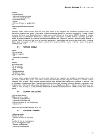 Receitas Internet 3 – N. Freitas


Recheio:
250g de camarão
1 colher de sopa de manteiga
1 colher de sopa de farinha
2,5 decilitros de leite
2 gemas
2 colheres de sopa de queijo ralado
sal
pimenta mostarda sumo de limão
1 clara.

Peneire a farinha para a bancada, faça uma cova, deite nela o sal e a margarina aos bocadinhos e amasse com a ponta
dos dedos, juntando-lhe a água e o ovo. Deixe a massa descansar tapada com um pano, durante 2 ou 3 horas, e depois
forre uma forma de torta. Depois de picar a massa com um garfo leve-a a forno quente (200ºC) durante 15 minutos.
Entretanto coza os camarões e descasque-os, deixando alguns inteiros para o enfeite. Derreta a manteiga, junte-lhe a
farinha e quando aparecer à superfície uma espuma esbranquiçada junte-lhe o leite frio, deixando ferver durante 10
minutos. Depois de retirar do fogo junte os camarões, as gemas, o queijo ralado, sal, pimenta, sumo de limão e mostarda.
Bata a clara em castelo bem firme e adicione-a suavemente ao creme. Deite o creme na forma e leve a forno quente
(200ºC) durante 10 m.

        275     TORTA DE CEBOLA

Massa:
250g de farinha
125g de margarina
1 ovo
1 colher de sopa de água
sal.

Recheio:
500g de cebolas
75g de presunto
50g de manteiga
3 ovos
2 decilitros de leite
1 decilitro de natas
50g de queijo ralado.

Peneire a farinha para a bancada, faça uma cova, deite nela o sal e a margarina aos bocadinhos e amasse com a ponta
dos dedos, juntando-lhe a água e o ovo. Deixe a massa descansar tapada com um pano, durante 2 ou 3 horas, e depois
forre uma forma de torta. Depois de picar a massa com um garfo leve-a a forno quente (200ºC) durante 15 minutos. Corte
as cebolas em rodelas muitos finas e o presunto previamente demolhado em cubos pequenos. Derreta a manteiga e junte-
lhe as cebolas e o presunto, e deixe cozer tapado durante 15m. em fogo brando. Deite na torta e à parte bata os ovos com
o leite, as natas, o queijo, o sal e a pimenta e deite sobre as cebolas. Leve a forno médio (180ºC) durante 25m. Sirva bem
quente.

        276     COCKTAIL DE CAMARÃO

250g de natas frescas
250g de camarão cozido
1 colher de sopa de Brandy
1 colher de sopa de ketchup
3 colheres de sopa de molho de tomate
1 pitada de sal.

Misture tudo e ponha em tacinhas. Sirva frio.

        277     TOSTAS DE CAMARÃO

8 folhas de azedas
2 dentes de alho
4 colheres de sopa de maionese
sal
½ colher de chá de molho picante
45g de manteiga amolecida
1 baguete (pão francês)
1 colher de sopa de azeite



                                                                                                                       93
 