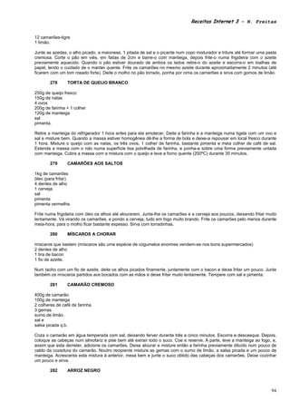 Receitas Internet 3 – N. Freitas


12 camarões-tigre
1 limão.

Junte as azedas, o alho picado, a maionese, 1 pitada de sal e o picante num copo misturador e triture até formar uma pasta
cremosa. Corte o pão em viés, em fatias de 2cm e barre-o com manteiga, depois frite-o numa frigideira com o azeite
previamente aquecido. Quando o pão estiver dourado de ambos os lados retire-o do azeite e escorra-o em toalhas de
papel, tendo o cuidado de o manter quente. Frite os camarões no mesmo azeite durante aproximadamente 2 minutos (até
ficarem com um tom rosado forte). Deite o molho no pão torrado, ponha por cima os camarões e sirva com gomos de limão.

       278      TORTA DE QUEIJO BRANCO

250g de queijo fresco
150g de natas
4 ovos
200g de farinha + 1 colher
120g de manteiga
sal
pimenta.

Retire a manteiga do refrigerador 1 hora antes para ela amolecer. Deite a farinha e a manteiga numa tigela com um ovo e
sal e misture bem. Quando a massa estiver homogênea dê-lhe a forma de bola e deixe-a repousar em local fresco durante
1 hora. Misture o queijo com as natas, os três ovos, 1 colher de farinha, bastante pimenta e meia colher de café de sal.
Estenda a massa com o rolo numa superfície lisa polvilhada de farinha, e ponha-a sobre uma forma previamente untada
com manteiga. Cubra a massa com a mistura com o queijo e leve a forno quente (200ºC) durante 35 minutos.

       279      CAMARÕES AOS SALTOS

1kg de camarões
óleo (para fritar)
4 dentes de alho
1 cerveja
sal
pimenta
pimenta vermelha.

Frite numa frigideira com óleo os alhos até alourarem. Junte-lhe os camarões e a cerveja aos poucos, deixando fritar muito
lentamente. Vá virando os camarões, e pondo a cerveja, tudo em fogo muito brando. Frite os camarões pelo menos durante
meia-hora, para o molho ficar bastante espesso. Sirva com torradinhas.

       280      MÍSCAROS A CHORAR

míscaros que bastem (míscaros são uma espécie de cogumelos enormes vendem-se nos bons supermercados)
2 dentes de alho
1 tira de bacon
1 fio de azeite.

Num tacho com um fio de azeite, deite os alhos picados finamente, juntamente com o bacon e deixe fritar um pouco. Junte
também os míscaros partidos aos bocados com as mãos e deixe fritar muito lentamente. Tempere com sal e pimenta.

       281      CAMARÃO CREMOSO

400g de camarão
100g de manteiga
2 colheres de café de farinha
3 gemas
sumo de limão
sal e
salsa picada q.b.

Coza o camarão em água temperada com sal, deixando ferver durante três a cinco minutos. Escorra e descasque. Depois,
coloque as cabeças num almofariz e pise bem até extrair todo o suco. Coe e reserve. À parte, leve a manteiga ao fogo, e,
assim que esta derreter, adicione os camarões. Deixe alourar e misture então a farinha previamente diluído num pouco de
caldo da cozedura do camarão. Noutro recipiente misture as gemas com o sumo de limão, a salsa picada e um pouco de
manteiga. Acrescenta esta mistura à anterior, mexa bem e junte o suco obtido das cabeças dos camarões. Deixe cozinhar
um pouco e sirva.

       282      ARROZ NEGRO



                                                                                                                       94
 