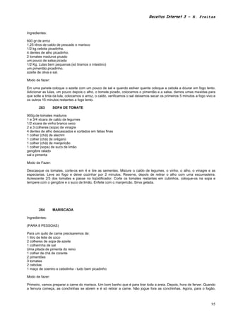 Receitas Internet 3 – N. Freitas



Ingredientes:

600 gr de arroz
1,25 litros de caldo de pescado e marisco
1/2 kg cebola picadinha.
4 dentes de alho picadinho.
2 tomates maduros picado
um pouco de salsa picada
1/2 Kg. Lulas bem pequenas (só tiramos o intestino)
um pimentão picadinho.
azeite de oliva e sal.

Modo de fazer:

Em uma panela coloque o azeite com um pouco de sal e quando estiver quente coloque a cebola a dourar em fogo lento.
Adicionar as lulas, um pouco depois o alho, o tomate picado, colocamos o pimentão e a salsa, damos umas mexidas para
que solte a tinta da lula, colocamos o arroz, o caldo, verificamos o sal deixamos secar os primeiros 5 minutos a fogo vivo e
os outros 15 minutos restantes a fogo lento.

       283       SOPA DE TOMATE

900g de tomates maduros
1 e 3/4 xícara de caldo de legumes
1/2 xícara de vinho branco seco
2 a 3 colheres (sopa) de vinagre
4 dentes de alho descascados e cortados em fatias finas
1 colher (chá) de alecrim
1 colher (chá) de orégano
1 colher (chá) de manjericão
1 colher (sopa) de suco de limão
gengibre ralado
sal e pimenta

Modo de Fazer:

Descasque os tomates, corte-os em 4 e tire as sementes. Misture o caldo de legumes, o vinho, o alho, o vinagre e as
especiarias. Leve ao fogo e deixe cozinhar por 2 minutos. Reserve, depois de retirar o alho com uma escumadeira.
Acrescente 2/3 dos tomates e passe no liqüidificador. Corte os tomates restantes em cubinhos, coloque-os na sopa e
tempere com o gengibre e o suco de limão. Enfeite com o manjericão. Sirva gelada.




       284       MARISCADA

Ingredientes:

(PARA 8 PESSOAS)

Para um quilo de carne precisaremos de:
1 litro de leite de coco
2 colheres de sopa de azeite
1 colherinha de sal
Uma pitada de pimenta do reino
1 colher de chá de corante
2 pimentões
3 tomates
2 cebolas
1 maço de coentro e cebolinha - tudo bem picadinho

Modo de fazer:

Primeiro, vamos preparar a carne do marisco. Um bom banho que é para tirar toda a areia. Depois, hora de ferver. Quando
a fervura começa, as conchinhas se abrem e é só retirar a carne. Não jogue fora as conchinhas. Agora, para o fogão.



                                                                                                                         95
 