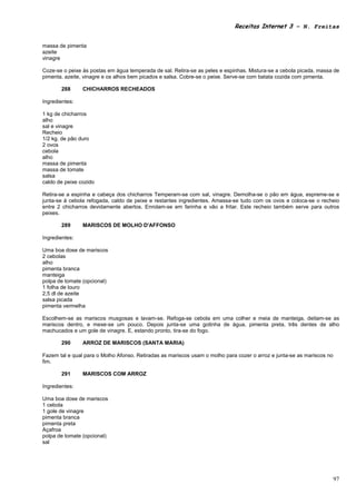 Receitas Internet 3 – N. Freitas


massa de pimenta
azeite
vinagre

Coze-se o peixe às postas em água temperada de sal. Retira-se as peles e espinhas. Mistura-se a cebola picada, massa de
pimenta. azeite, vinagre e os alhos bem picados e salsa. Cobre-se o peixe. Serve-se com batata cozida com pimenta.

       288      CHICHARROS RECHEADOS

Ingredientes:

1 kg de chicharros
alho
sal e vinagre
Recheio
1/2 kg. de pão duro
2 ovos
cebola
alho
massa de pimenta
massa de tomate
salsa
caldo de peixe cozido

Retira-se a espinha e cabeça dos chicharros Temperam-se com sal, vinagre. Demolha-se o pão em água, espreme-se e
junta-se à cebola refogada, caldo de peixe e restantes ingredientes. Amassa-se tudo com os ovos e coloca-se o recheio
entre 2 chicharros devidamente abertos. Enrolam-se em farinha e vão a fritar. Este recheio também serve para outros
peixes.

       289      MARISCOS DE MOLHO D'AFFONSO

Ingredientes:

Uma boa dose de mariscos
2 cebolas
alho
pimenta branca
manteiga
polpa de tomate (opcional)
1 folha de louro
2,5 dl de azeite
salsa picada
pimenta vermelha

Escolhem-se as mariscos musgosas e lavam-se. Refoga-se cebola em uma colher e meia de manteiga, deitam-se as
mariscos dentro, e mexe-se um pouco. Depois junta-se uma gotinha de água, pimenta preta, três dentes de alho
machucados e um gole de vinagre. E, estando pronto, tira-se do fogo.

       290      ARROZ DE MARISCOS (SANTA MARIA)

Fazem tal e qual para o Molho Afonso. Retiradas as mariscos usam o molho para cozer o arroz e junta-se as mariscos no
fim.

       291      MARISCOS COM ARROZ

Ingredientes:

Uma boa dose de mariscos
1 cebola
1 gole de vinagre
pimenta branca
pimenta preta
Açafroa
polpa de tomate (opcional)
sal




                                                                                                                        97
 