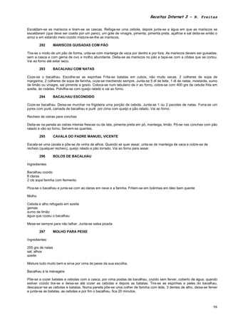 Receitas Internet 3 – N. Freitas


Escaldam-se as mariscos e tiram-se as cascas. Refoga-se uma cebola, depois junta-se a água em que as mariscos se
escaldaram (que deve ser coada por um pano), um gole de vinagre, pimenta, pimenta preta, açafroa e sal deita-se então o
arroz e em estando meio cozido mistura-se-lhe as mariscos.

        292        MARISCOS GUISADAS COM PÃO

Tira-se o miolo de um pão de forma, unta-se com manteiga de vaca por dentro e por fora. As mariscos devem ser guisadas,
sem a casca e com gema de ovo e molho abundante. Deita-se as mariscos no pão e tapa-se com a côdea que se cortou.
Vai ao forno até estar seco.

        293        BACALHAU COM NATAS

Coze-se o bacalhau. Escolhe-se as espinhas Frita-se batatas em cubos, não muito secas. 2 colheres de sopa de
margarina, 2 colheres de sopa de farinha, coze-se mechendo sempre. Junta-se 5 dl de leite, 1 dl de natas, mostarda, sumo
de limão ou vinagre, sal pimenta a gosto. Coloca-se num tabuleiro de ir ao forno, cobre-se com 400 grs de cebola frita em
azeite, às rodelas. Polvilha-se com queijo ralado e vai ao forno.

        294        BACALHAU ESCONDIDO

Coze-se bacalhau. Deixa-se murchar na frigideira uma porção de cebola. Junta-se 1 ou 2 pacotes de natas. Forra-se um
pyrex com purê, camada de bacalhau e purê por cima com queijo e pão ralado. Vai ao forno.

Recheio de ostras para conchas

Deita-se na panela as ostras inteiras frescas ou de lata, pimenta preta em pó, manteiga, limão. Põ-se nas conchas com pão
ralado e vão ao forno. Servem-se quentes.

        295        CAVALA DO PADRE MANUEL VICENTE

Escala-se uma cavala e põe-se de vinha de alhos. Quando se quer assar, unta-se de manteiga de vaca e cobre-se de
recheio (qualquer recheio), queijo ralado e pão torrado. Vai ao forno para assar.

        296        BOLOS DE BACALHAU

Ingredientes:

Bacalhau cozido
8 claras
2 cls sopa farinha com fermento

Pica-se o bacalhau e junta-se com as claras em neve e a farinha. Fritam-se em bolinhas em óleo bem quente

Molho

Cebola e alho refogado em azeite
gemas
sumo de limão
água que cozeu o bacalhau

Mexe-se sempre para não talhar. Junta-se salsa picada

        297        MOLHO PARA PEIXE

Ingredientes:

200 grs de natas
sal, alhos
azeite

Misture tudo muito bem e sirva por cima do peixe da sua escolha.

Bacalhau à la ménagère

Põe-se a cozer batatas e cebolas com a casca, por cima postas de bacalhau, cozido sem ferver, coberto de água. quando
estiver cozido tira-se e deixa-se até cozer as cebolas e depois as batatas. Tira-se as espinhas e peles do bacalhau,
descasca~se as cebolas e batatas. Numa panela põe-se uma colher de farinha com leite, 3 dentes de alho, deixa-se ferver
e junta-se as batatas, as cebolas e por fim o bacalhau, fica 20 minutos.



                                                                                                                      98
 