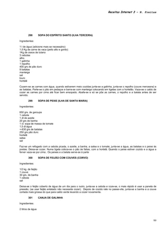 Receitas Internet 3 – N. Freitas




        298        SOPA DO ESPÍRITO SANTO (ILHA TERCEIRA)

Ingredientes:

1 l de água (adicione mais se necessário)
1,5 Kg de carne de vaca (peito alto e gordo)
1Kg de ossos de tutano
3 cebolas
alho
1 galinha
1 repolho
400 grs de pão duro
9 batatas
manteiga
sal
louro
hortelã

Cozem-se as carnes com água, quando estiverem meio cozidas junta-se a galinha, junta-se o repolho (couve merceana) e
as batatas. Parte-se o pão em pedaços e barra-se com manteiga colocando em tigelas com a hortelão. Vaza-se o caldo de
cozer as carnes por cima até ficar bem ensopado. Abafa-se e só se põe as carnes, o repolho e a batata antes de ser
servido.

        299        SOPA DE PEIXE (ILHA DE SANTA MARIA)

Ingredientes:

650 grs. de garoupa
1 cebola
1 dl de azeite
20 grs de banha
1 cl. sopa de massa de tomate
1,5 dl água
+-630 grs de batatas
250 grs pão duro
hortelã
salsa
sal

Faz-se um refogado com a cebola picada, o azeite, a banha, a salsa e o tomate, junta-se a água, as batatas e o peixe às
postas. Deixa-se cozer. Numa tigela coloca-se o pão às fatias, com a hortelã. Quando o peixe estiver cozido e a água a
ferver vaza-se por cima . Os peixes e a batata serve-se à parte

        300        SOPA DE FEIJÃO COM COUVES (CORVO)

Ingredientes:

1/2 kg. de feijão
1 couve
30 grs. de banha
1 cebola
sal

Deixa-se o feijão coberto de água de um dia para o outro, junta-se a cebola e coze-se, o mais rápido é usar a panela de
pressão, (se usar feijão enlatado não necessita cozer). Depois de cozido rale no passe-vite, junta-se a banha e a couve
cortada mais grossa do que para caldo verde levando a cozer novamente.

        301        CANJA DE GALINHA

Ingredientes:

2 litros de água



                                                                                                                    99
 