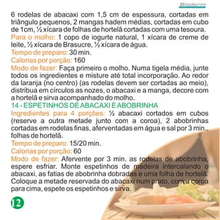6 rodelas de abacaxi com 1,5 cm de espessura, cortadas em
triângulo pequenos, 2 mangas hadem médias, cortadas em cubo
de 1cm, ½ xícara de folhas de hortelã cortadas com uma tesoura.
Para o molho: 1 copo de iogurte natural, 1 xícara de creme de
leite, ½ xícara de Brasucre, ½ xícara de água.
Tempo de preparo: 30 min.
Calorias por porção: 160
Modo de fazer: Faça primeiro o molho. Numa tigela média, junte
todos os ingredientes e misture até total incorporação. Ao redor
da laranja (no centro) (as rodelas devem ser cortadas ao meio),
distribua em círculos as nozes, o abacaxi e a manga, decore com
a hortelã e sirva acompanhado do molho.
14 - ESPETINHOS DE ABACAXI E ABOBRINHA
Ingredientes para 4 porções: ½ abacaxi cortados em cubos
(reserve a outra metade junto com a coroa), 2 abobrinhas
cortadas em rodelas finas, aferventadas em água e sal por 3 min.,
folhas de hortelã.
Tempo de preparo: 15/20 min.
Calorias por porção: 60
Modo de fazer: Afervente por 3 min. as rodelas de abobrinha,
espere esfriar. Monte espetinhos de madeira intercalando o
abacaxi, as fatias de abobrinha dobradas e uma folha de hortelã.
Coloque a metade reservada do abacaxi num prato, com a coroa
para cima, espete os espetinhos e sirva.

12
 
