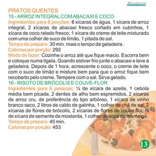 PRATOS QUENTES
15 - ARROZ INTEGRAL COM ABACAXI E COCO
Ingredientes para 8 porções: 8 xícaras de água, 1 xícara de arroz
integral, 2 xícaras de abacaxi fresco cortado em cubinhos, 1
xícara de coco ralado fresco, 1 xícara de creme de leite misturado
com uma colher de suco de limão, 1 pitada de sal.
Tempo de preparo: 30 min. mais o tempo de geladeira.
Calorias por porção: 292
Modo de fazer: Cozinhe o arroz até que fique macio. Escorra bem
e coloque numa tigela. Quando estiver frio junte o abacaxi e leve à
geladeira. Depois de 1 hora, acrescente o coco, o creme de leite
com o suco de limão e misture bem para que o arroz fique bem
recoberto pelo creme. Tempere com o sal. Sirva gelado.
16 - RISOTO DE BRÓCOLIS E COUVE-FLOR
Ingredientes para 6 pessoas: ¼ de xícara de azeite, 1 cebola
média bem picada, 2 dentes de alho bem espremidos, 2 xícaras
de arroz cru, de preferência do tipo arbóreo, 1 xícara de vinho
branco seco, 2 litros de caldo de galinha, 1 colher de chá de sal, 2
xícaras de flores de brócolis, 2 xícaras de flores de couve flor, ¼
de xícara de semente de mostarda, 1 colher de sopa de manteiga.
Tempo de preparo: 45 min.
Calorias por porção: 453


                                                               13
 