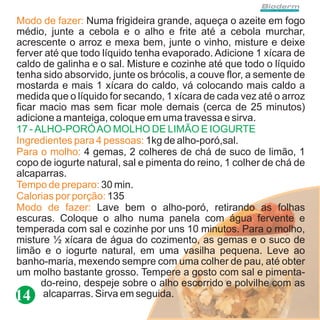 Modo de fazer: Numa frigideira grande, aqueça o azeite em fogo
médio, junte a cebola e o alho e frite até a cebola murchar,
acrescente o arroz e mexa bem, junte o vinho, misture e deixe
ferver até que todo líquido tenha evaporado. Adicione 1 xícara de
caldo de galinha e o sal. Misture e cozinhe até que todo o líquido
tenha sido absorvido, junte os brócolis, a couve flor, a semente de
mostarda e mais 1 xícara do caldo, vá colocando mais caldo a
medida que o líquido for secando, 1 xícara de cada vez até o arroz
ficar macio mas sem ficar mole demais (cerca de 25 minutos)
adicione a manteiga, coloque em uma travessa e sirva.
17 - ALHO-PORÓ AO MOLHO DE LIMÃO E IOGURTE
Ingredientes para 4 pessoas: 1kg de alho-poró,sal.
Para o molho: 4 gemas, 2 colheres de chá de suco de limão, 1
copo de iogurte natural, sal e pimenta do reino, 1 colher de chá de
alcaparras.
Tempo de preparo: 30 min.
Calorias por porção: 135
Modo de fazer: Lave bem o alho-poró, retirando as folhas
escuras. Coloque o alho numa panela com água fervente e
temperada com sal e cozinhe por uns 10 minutos. Para o molho,
misture ½ xícara de água do cozimento, as gemas e o suco de
limão e o iogurte natural, em uma vasilha pequena. Leve ao
banho-maria, mexendo sempre com uma colher de pau, até obter
um molho bastante grosso. Tempere a gosto com sal e pimenta-
      do-reino, despeje sobre o alho escorrido e polvilhe com as
14 alcaparras. Sirva em seguida.
 