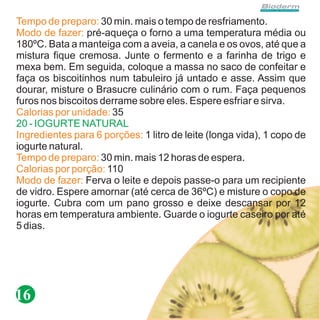 Tempo de preparo: 30 min. mais o tempo de resfriamento.
Modo de fazer: pré-aqueça o forno a uma temperatura média ou
180ºC. Bata a manteiga com a aveia, a canela e os ovos, até que a
mistura fique cremosa. Junte o fermento e a farinha de trigo e
mexa bem. Em seguida, coloque a massa no saco de confeitar e
faça os biscoitinhos num tabuleiro já untado e asse. Assim que
dourar, misture o Brasucre culinário com o rum. Faça pequenos
furos nos biscoitos derrame sobre eles. Espere esfriar e sirva.
Calorias por unidade: 35
20 - IOGURTE NATURAL
Ingredientes para 6 porções: 1 litro de leite (longa vida), 1 copo de
iogurte natural.
Tempo de preparo: 30 min. mais 12 horas de espera.
Calorias por porção: 110
Modo de fazer: Ferva o leite e depois passe-o para um recipiente
de vidro. Espere amornar (até cerca de 36ºC) e misture o copo de
iogurte. Cubra com um pano grosso e deixe descansar por 12
horas em temperatura ambiente. Guarde o iogurte caseiro por até
5 dias.




16
 