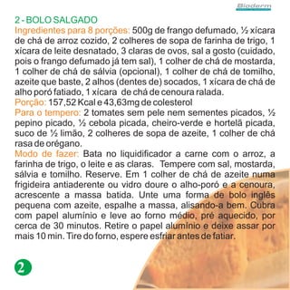 2 - BOLO SALGADO
Ingredientes para 8 porções: 500g de frango defumado, ½ xícara
de chá de arroz cozido, 2 colheres de sopa de farinha de trigo, 1
xícara de leite desnatado, 3 claras de ovos, sal a gosto (cuidado,
pois o frango defumado já tem sal), 1 colher de chá de mostarda,
1 colher de chá de sálvia (opcional), 1 colher de chá de tomilho,
azeite que baste, 2 alhos (dentes de) socados, 1 xícara de chá de
alho poró fatiado, 1 xícara de chá de cenoura ralada.
Porção: 157,52 Kcal e 43,63mg de colesterol
Para o tempero: 2 tomates sem pele nem sementes picados, ½
pepino picado, ½ cebola picada, cheiro-verde e hortelã picada,
suco de ½ limão, 2 colheres de sopa de azeite, 1 colher de chá
rasa de orégano.
Modo de fazer: Bata no liquidificador a carne com o arroz, a
farinha de trigo, o leite e as claras. Tempere com sal, mostarda,
sálvia e tomilho. Reserve. Em 1 colher de chá de azeite numa
frigideira antiaderente ou vidro doure o alho-poró e a cenoura,
acrescente a massa batida. Unte uma forma de bolo inglês
pequena com azeite, espalhe a massa, alisando-a bem. Cubra
com papel alumínio e leve ao forno médio, pré aquecido, por
cerca de 30 minutos. Retire o papel alumínio e deixe assar por
mais 10 min. Tire do forno, espere esfriar antes de fatiar.


2
 