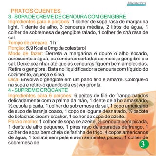 PRATOS QUENTES
3 - SOPA DE CREME DE CENOURA COM GENGIBRE
Ingredientes para 6 porções: 1 colher de sopa rasa de margarina
light, 1 dente de alho, 3 cenouras médias, 2 litros de água, 1
colher de sobremesa de gengibre ralado, 1 colher de chá rasa de
sal.
Tempo de preparo: 1 h
Porção: 5,9 Kcal e 0mg de colesterol
Modo de fazer: Derreta a margarina e doure o alho socado,
acrescente a água, as cenouras cortadas ao meio, o gengibre e o
sal. Deixe cozinhar até que as cenouras fiquem bem amolecidas.
Retire o gengibre. Bata no liquidificador a cenoura com líquido do
cozimento, aqueça e sirva.
Dica: Envolva o gengibre em um pano fino e amarre. Coloque-o
na sopa e retire-o quando ela estiver pronta.
4 - SUPREMO CROCANTE
Ingredientes para 6 porções: 6 peitos de filé de frango batidos
delicadamente com a palma da mão, 1 dente de alho amassado,
½ cebola picada, 1 colher de sobremesa de sal, 1 copo americano
de suco de laranja coado, 1 copo de iogurte desnatado, ½ pacote
de bolachas cream-cracker, 1 colher de sopa de azeite.
Para o molho: 1 colher de sopa de azeite, ½ cenoura bem picada,
1 dente de alho pequeno, 1 pires raso de aparadas de frango, 1
colher de sopa bem cheia de farinha de trigo, 4 copos americanos
de água, 1 tomate sem pele e sem sementes picado, 1 colher de
sobremesa de
                                                              3
 