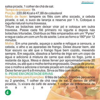 salsa picada, 1 colher de chá de sal.
Tempo de preparo: 1h
Porção: 220,66 Kcal e 47,88 de colesterol
Modo de fazer: tempere os filés com alho socado, a cebola
picada, o sal, o suco de laranja e reserve por 1 h. Coloque o
iogurte natural numa travessa.
Triture as bolachas sem deixar virar pó e coloque em outra
travessa. Passe cada filé primeiro no iogurte e depois nas
bolachas trituradas. Distribua os filés empanados em um “Pyrex”
e regue cada um com um fio de azeite. Leve ao forno a 180º por 12
minutos.
Molho: Em uma panela, aqueça o azeite e refogue a cenoura, a
cebola, o alho e as aparadas de frango. Deixe dourar bem, até
ficar escuro ou até que o frango fique bem cozido, mexendo
sempre. Em seguida, dissolva a farinha de trigo em um copo de
água e adicione à mistura de carne que está no fogo, junte o
restante da água. Mexa e deixe ferver por aproximadamente 20
minutos, ou até que o molho tenha engrossado. Depois de pronto,
coe o molho e adicione o tomate picado em cubos, a salsa e o sal.
Deixe ferver por 6 a 8 minutos. Sirva os filés com molho.
5 - PEIXE EM CROSTA DE ERVAS
Ingredientes para 6 porções: 6 filés de badejo, 3 limões pequenos
ou 2 grandes, 1 colher de chá rasa de sal, 2 dentes de alho
picados, ½ xícara de café de azeite, 1 colher de sobremesa de
m       a     n       j    e       r     i      c    ã     o    ,
4
 