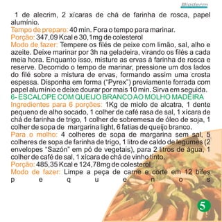 1 de alecrim, 2 xícaras de chá de farinha de rosca, papel
alumínio.
Tempo de preparo: 40 min. Fora o tempo para marinar.
Porção: 347,09 Kcal e 30,1mg de colesterol
Modo de fazer: Tempere os filés de peixe com limão, sal, alho e
azeite. Deixe marinar por 3h na geladeira, virando os filés a cada
meia hora. Enquanto isso, misture as ervas à farinha de rosca e
reserve. Decorrido o tempo de marinar, pressione um dos lados
do filé sobre a mistura de ervas, formando assim uma crosta
espessa. Disponha em forma (“Pyrex”) previamente forrada com
papel alumínio e deixe dourar por mais 10 min. Sirva em seguida.
6- ESCALOPE COM QUEIJO BRANCO AO MOLHO MADEIRA
Ingredientes para 6 porções: 1Kg de miolo de alcatra, 1 dente
pequeno de alho socado, 1 colher de café rasa de sal, 1 xícara de
chá de farinha de trigo, 1 colher de sobremesa de óleo de soja, 1
colher de sopa de margarina light, 6 fatias de queijo branco.
Para o molho: 4 colheres de sopa de margarina sem sal, 5
colheres de sopa de farinha de trigo, 1 litro de caldo de legumes (2
envelopes “Sazón” em pó de vegetais), para 2 litros de água, 1
colher de café de sal, 1 xícara de chá de vinho tinto.
Porção: 485,35 Kcal e 124,78mg de colesterol
Modo de fazer: Limpe a peça de carne e corte em 12 bifes
p        e         q         u         e          n        o       s


                                                                5
 