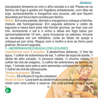(escalopes) tempere-os com o alho socado e o sal. Passe-os na
farinha de trigo e grelhe em frigideira antiaderente, com óleo de
soja, acrescentando a margarina aos poucos, até que fiquem
dourados por fora e bem cozidos por dentro.
Molho: Em outra panela, derreta a margarina e coloque a farinha,
misture até homogeneizar. Em seguida adicione o caldo de
legumes e mexa bem para não formar grumos, se tiver use um
mix. Acrescente o sal e o vinho e deixe em fogo baixo por
aproximadamente 10 min., para incorporar os sabores. Arrume
os escalopes em um refratário, corte as fatias de queijo e
coloque-as por cima. Regue com o molho e leve ao forno para
gratinar. Sirva em seguida.
7 - ABOBRINHA RECHEADA COM LEGUMES
Ingredientes para 6 porções: 3 abobrinhas italianas, ½ litro de
água, 1 colher de sobremesa de sal, 1 colher de sopa de azeite, 1
dente de alho socado, ½ cenoura ralada, ½ chuchu ralado, 1
colher de chá de orégano, ½ colher de sobremesa de farinha de
trigo, 1 tomate sem pele e sem sementes cortados em cubinhos,
1 colher de chá de salsa picada.
Tempo de preparo: 30 min.
 Porção: 59,4 Kcal e 0 mg de colesterol
Modo de fazer: Lave bem as abobrinhas e corte as pontas, retire o
miolo com uma colher e reserve. Em uma panela, ferva a água
c                                o                              m
6
 