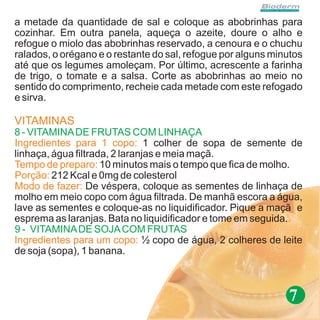 a metade da quantidade de sal e coloque as abobrinhas para
cozinhar. Em outra panela, aqueça o azeite, doure o alho e
refogue o miolo das abobrinhas reservado, a cenoura e o chuchu
ralados, o orégano e o restante do sal, refogue por alguns minutos
até que os legumes amoleçam. Por último, acrescente a farinha
de trigo, o tomate e a salsa. Corte as abobrinhas ao meio no
sentido do comprimento, recheie cada metade com este refogado
e sirva.

VITAMINAS
8 - VITAMINA DE FRUTAS COM LINHAÇA
Ingredientes para 1 copo: 1 colher de sopa de semente de
linhaça, água filtrada, 2 laranjas e meia maçã.
Tempo de preparo: 10 minutos mais o tempo que fica de molho.
Porção: 212 Kcal e 0mg de colesterol
Modo de fazer: De véspera, coloque as sementes de linhaça de
molho em meio copo com água filtrada. De manhã escora a água,
lave as sementes e coloque-as no liquidificador. Pique a maçã e
esprema as laranjas. Bata no liquidificador e tome em seguida..
9 - VITAMINA DE SOJA COM FRUTAS
Ingredientes para um copo: ½ copo de água, 2 colheres de leite
de soja (sopa), 1 banana.



                                                              7
 