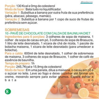 Porção: 130 Kcal e 0mg de colesterol
Modo de fazer: Bata tudo no liquidificador.
Variação 1: Substitua a banana por outra fruta de sua preferência
(pêra, abacaxi, pêssego, mamão).
Variação 2: Substitua a banana por 1 copo de suco de frutas de
preferência sem açúcar.

SOBREMESAS
10 - PAVÊ DE CHOCOLATE COM CALDA DE BAUNILHA DIET
Ingredientes para 6 porções: 3 colheres de sopa de maisena, 1
colher de sopa de cacau em pó, 3 colheres de sopa de Brasucre,
1 litro de leite desnatado, 1 xícara de chá de ricota, 1 pacote de
bolacha maisena, 1 xícara de leite desnatado (para umedecer a
bolacha).
Para a calda: 600ml de leite desnatado, 1 colher de sobremesa
de maisena, 3 colheres de sopa de Brasucre, 1 colher de café de
essência de baunilha.
Tempo de preparo: 1h
Porção: 245,7Kcal e 15,9mg de colesterol
Modo de fazer: Em uma panela, dilua a maisena, o cacau em pó e
o açúcar no leite. Leve ao fogo e deixe cozinhar até formar um
creme, mexendo sempre para evitar grumos. Espere esfriar e
b a t a                                                        n o


8
 