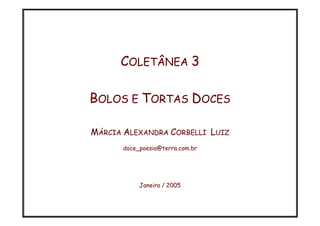 COLETÂNEA 3

BOLOS E TORTAS DOCES

MÁRCIA ALEXANDRA CORBELLI LUIZ
      doce_poesia@terra.com.br




           Janeiro / 2005
 