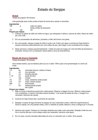 Estado do Sergipe
   Acaçá
   Tempo de preparo: 60 minutos

   Uma guarnição para muitos pratos á base de carne-seca, peixes e camarões.
Ingredientes
750          g              milho em grãos
                            folhas verdes de bananeira
1/2          csp            sal
Preparo por etapas
    1. Coloque os grãos de milho de molho em água, que ultrapasse 3 dedos o volume de milho. Deixe de molho
       por uma noite.

   2. Em um processador de alimentos, processe o milho até formar uma pasta.

   3. Em uma panela, coloque a pasta do milho e junte o sal. Cubra com água e cozinhe em fogo brando e
      sempre mexendo preferivelmente com uma colher de pau, até chegar a uma consistência se mingau.

   4. Deixe amornar e coloque aproximadamente 1 colher de sopa do mingau em cima da folha de bananeira e
      embrulhe. Amarre com um barbante. Deixe esfriar e sirva os embrulhinhos.



   Risoto de Coco e Camarão
   Tempo de preparo: 60 minutos

   Uma receita exótica, que se destaca pelo sua cor e sabor. Ótimo para uma apresentação no centro da
   mesa.
Ingredientes
1,5        kg       camarões frescos, médios e limpos
2          uni      coco grandes
6          uni      tomates grandes
1 1/4      xíc      azeite de oliva
1          csp      vinagre
1/2        uni      maço, cebolinha verde picada
1/2        uni      maço, coentro picado
500        g        arroz lavado
1          uni      cebola grande picada
                    sal a gosto
Preparo por etapas
   1. Rale os cocos e esprema-os para tirar o leite grosso. Reserve o bagaço do coco. Misture o leite grosso
       com a cebolinha, o coentro 3 tomates inteiros picados, ¼ de xícara de azeite de oliva, o vinagre e os
       camarões. Adicione sal a gosto.

   2. Cozinhe em fogo brando até o cozimento do camarão.

   3. Despeje 3 xícaras de água fervente no bagaço do coco reservado e retire o leite fino espremendo-os.
      Doure a cebola, em uma panela média, como o restante do azeite. Misture o arroz e refogue por 3 minutos
      .

   4. Adicione sal a gosto. Coloque os 3 tomates restantes sem pele e sem sementes. Despeje o leite de coco
      fino e cozinhe até que o arroz esteja cozido (se necessário, adicione mais água).

   5. Em um pirex, arrume camadas alternadas de arroz e o camarão com o molho. Sirva quente.
 
