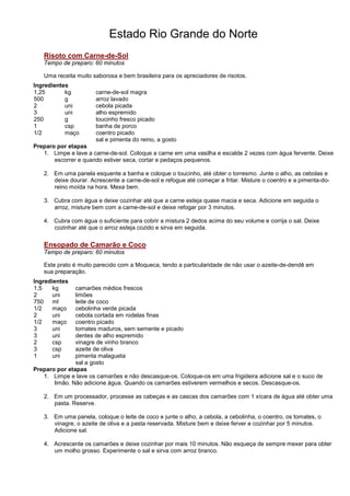 Estado Rio Grande do Norte
   Risoto com Carne-de-Sol
   Tempo de preparo: 60 minutos

   Uma receita muito saborosa e bem brasileira para os apreciadores de risotos.
Ingredientes
1,25       kg         carne-de-sol magra
500        g          arroz lavado
2          uni        cebola picada
3          uni        alho espremido
250        g          toucinho fresco picado
1          csp        banha de porco
1/2        maço       coentro picado
                      sal e pimenta do reino, a gosto
Preparo por etapas
   1. Limpe e lave a carne-de-sol. Coloque a carne em uma vasilha e escalde 2 vezes com água fervente. Deixe
       escorrer e quando estiver seca, cortar e pedaços pequenos.

   2. Em uma panela esquente a banha e coloque o toucinho, até obter o torresmo. Junte o alho, as cebolas e
      deixe dourar. Acrescente a carne-de-sol e refogue até começar a fritar. Misture o coentro e a pimenta-do-
      reino moída na hora. Mexa bem.

   3. Cubra com água e deixe cozinhar até que a carne esteja quase macia e seca. Adicione em seguida o
      arroz, misture bem com a carne-de-sol e deixe refogar por 3 minutos.

   4. Cubra com água o suficiente para cobrir a mistura 2 dedos acima do seu volume e corrija o sal. Deixe
      cozinhar até que o arroz esteja cozido e sirva em seguida.


   Ensopado de Camarão e Coco
   Tempo de preparo: 60 minutos

   Este prato é muito parecido com a Moqueca, tendo a particularidade de não usar o azeite-de-dendê em
   sua preparação.
Ingredientes
1,5    kg      camarões médios frescos
2      uni     limões
750 ml         leite de coco
1/2    maço    cebolinha verde picada
2      uni     cebola cortada em rodelas finas
1/2    maço    coentro picado
3      uni     tomates maduros, sem semente e picado
3      uni     dentes de alho espremido
2      csp     vinagre de vinho branco
3      csp     azeite de oliva
1      uni     pimenta malagueta
               sal a gosto
Preparo por etapas
   1. Limpe e lave os camarões e não descasque-os. Coloque-os em uma frigideira adicione sal e o suco de
       limão. Não adicione água. Quando os camarões estiverem vermelhos e secos. Descasque-os.

   2. Em um processador, processe as cabeças e as cascas dos camarões com 1 xícara de água até obter uma
      pasta. Reserve.

   3. Em uma panela, coloque o leite de coco e junte o alho, a cebola, a cebolinha, o coentro, os tomates, o
      vinagre, o azeite de oliva e a pasta reservada. Misture bem e deixe ferver e cozinhar por 5 minutos.
      Adicione sal.

   4. Acrescente os camarões e deixe cozinhar por mais 10 minutos. Não esqueça de sempre mexer para obter
      um molho grosso. Experimente o sal e sirva com arroz branco.
 