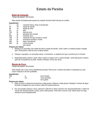 Estado da Paraíba
   Bobó de Camarão
   Tempo de preparo: 60 minutos

   Esta receita foi testada pela equipe da unidade Grande Hotel Campos do Jordão.
Ingredientes
1         kg     camarão fresco, limpo e temperado
50        ml     azeite de dendê
50        ml     azeite de oliva
20        gr     alho
100       gr     leite de coco
50        gr     gengibre bem picado
200       gr     camarão seco
100       gr     castanha de caju torrada e moída
100       gr     amendoim torrado e moído
200       gr     aipim (mandioca)
200       gr     creme de leite
                 sal a gosto
Preparo por etapas
   1. Refogue os camarões com azeite de oliva e azeite de dendê. Junte o alho e a cebola picada e refogar
       bem. Acrescente o leite de coco e deixe reduzir.

   2. Coloque o gengibre, os camarões secos, o amendoim, a castanha de caju e cozinhar por 5 minutos.

   3. Separadamente cozinhe o aipim. Moa o aipim e misture com o creme de leite. Junte este purê à mistura
      para dar consistência ao prato. Acerte o tempero. Sirva com arroz.


   Risoto de Coco
   Tempo de preparo: 60 minutos

   Esta receita usa o coco como ingrediente principal. Para se ter o máximo de sabor é necessário se usar
   cocos maduros e de boa qualidade.
Ingredientes
500                  g                     arroz lavado
2                    uni                   cocos grandes
                                           sal a gosto
Preparo por etapas
   1. Rale os cocos e esprema-os para tirar o leite grosso. Reserve o leite grosso. Despeje 3 xícaras de água
       fervente no bagaço do coco e retire o leite fino espremendo-os.

   2. Em uma panela coloque o arroz, adicione o leite fino e deixe cozinhar com aproximadamente 1 colher de
      chá de sal. Quando estiver cozido, junte o leite grosso, mexa bem e prove o sal. Deixe secar em fogo
      brando e sirva imediatamente.
 