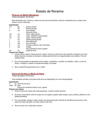 Estado de Roraima
      Pirarucu ao Molho Marajoana
      Tempo de preparo: 60 minutos

      Este prato feito com o Piracuru, peixe raro dos rios da Amazônia, pode ser substituído por um peixe mais
      comum, como o Dourado.
Ingredientes
1,5        kg            pirarucu fresco
1          xíc           farinha de trigo
4          uni           ovos batidos
                         óleo para fritura
1/2          uni         maço, salsa picada
1/2          uni         maço, cebolinha verde picada
1/2          uni         maço, coentro picado
1            uni         cebola grande picada
1            uni         alho espremido
4            csp         suco de limão
4            uni         tomates maduros, sem sementes
2            csp         vinagre
                         sal e pimenta do reino a gosto
1/2        xíc           azeite de oliva
Preparo por etapas
    1. Limpe e lave o peixe e deixe escorrer a água. Corte em cubos não muito grandes e tempere com sal e
       limão. Escorra o excesso de tempero e passe pela farinha e em seguida pelos ovos batidos. Frite em
       bastante óleo.

      2. Em um processador de alimentos junte a salsa, a cebolinha, o coentro, as cebolas, o alho, o suco de
         limão, o vinagre e o azeite. Processe até atingir uma pasta.

      3. Sirva o peixe frito guarnecido com o molho.



      Carne de Sol Seca à Moda do Norte
      Tempo de preparo: 30 minutos

      Uma excelente entrada, que pode muito bem ser degustada com uma cerveja gelada.
Ingredientes
2      kg carne de sol seca
1000 ml leite
           farinha de mandioca branca crua, a gosto
Preparo por etapas
    1. Cortar a carne em cubos não muito pequenos. Lavá-la e deixar escorrer

      2. Se achar conveniente, enfie os cubos em um espeto e grelhe sobre brasas, caso contrário, grelhe em uma
         grelha doméstica

      3. Em uma panela, coloque o leite e assim que esquentar junte a farinha de mandioca aos poucos e sem
         parar de mexer até obter um pirão cozido e não duro

      4. Sirva a carne com o pirão bem quente.
 