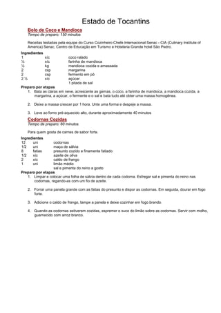 Estado de Tocantins
   Bolo de Coco e Mandioca
   Tempo de preparo: 150 minutos

   Receitas testadas pela equipe do Curso Cozinheiro Chefe Internacional Senac - CIA (Culinary Institute of
   America) Senac, Centro de Educação em Turismo e Hotelaria Grande hotel São Pedro.
Ingredientes
1               xíc        coco ralado
½               xíc        farinha de mandioca
½               kg         mandioca cozida e amassada
2               csp        margarina
2               csp        fermento em pó
2½              xíc        açúcar
                           1 pitada de sal
Preparo por etapas
   1. Bata as claras em neve, acrescente as gemas, o coco, a farinha de mandioca, a mandioca cozida, a
       margarina, a açúcar, o fermente e o sal e bata tudo até obter uma massa homogênea.

   2. Deixe a massa crescer por 1 hora. Unte uma forma e despeje a massa.

   3. Leve ao forno pré-aquecido alto, durante aproximadamente 40 minutos
   Codornas Cozidas
   Tempo de preparo: 60 minutos

   Para quem gosta de carnes de sabor forte.
Ingredientes
12     uni        codornas
1/2    uni        maço de sálvia
8      fatias     presunto cozido e finamente fatiado
1/2    xíc        azeite de oliva
2      xíc        caldo de frango
1      uni        limão médio
                  sal e pimenta do reino a gosto
Preparo por etapas
   1. Limpar e colocar uma folha de sálvia dentro de cada codorna. Esfregar sal e pimenta do reino nas
       codornas, regando-as com um fio de azeite.

   2. Forrar uma panela grande com as fatias do presunto e dispor as codornas. Em seguida, dourar em fogo
      forte.

   3. Adicione o caldo de frango, tampe a panela e deixe cozinhar em fogo brando.

   4. Quando as codornas estiverem cozidas, espremer o suco do limão sobre as codornas. Servir com molho,
      guarnecido com arroz branco.
 
