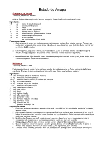 Estado do Amapá
   Ensopado de Jacaré
   Tempo de preparo: 60 minutos

   A carne de jacaré se adapta muito bem ao ensopado, deixando ela mais macia e saborosa.
Ingredientes
1,5     kg     carne de cauda do jacaré
1       uni    cebola grande picada
1       uni    limão
2       uni    dente de alho espremido
3       uni    tomate maduro e picado
1/2     uni    molho de salsa grosseiramente picada
1/2     uni    molho de cebolinha picada
1/2     xíc    azeite de oliva
               sal e pimenta-do-reino a gosto
Preparo por etapas
   1. Corte a cauda do jacaré em pedaços pequenos (pequenas postas), lave e deixe escorrer. Tempere as
       postas com uma pasta feita com o alho e 1/2 colher de sopa de sal e o suco do limão. Deixe marinar por
       no mínimo de 20 minutos.

   2. Em uma panela, esquente o azeite, doure as cebolas. Junte os tomates, a salsa e a cebolinha por 5
      minutos. Coloque as postas de jacaré e corrija o tempero com sal e adicione a pimenta.

   3. Deixe cozinhar em fogo brando e com a panela tampada por 40 minutos ou até que o jacaré esteja macio
      e o molho espesso. Servir com arroz branco.

   Maniçoca
   Tempo de preparo: 7 dias

   Prato característico da região Norte, parte do orgulho da região que curte os 7 dias cozimento da folha da
   mandioca. O tempo de cozimento pode ser diminuído para 5 dias para facilitar o preparo.
Ingredientes
10 uni molho de folhas de mandioca (maniva)
1/2 kg lombo de porco em pedaços
250 g     toucinho fresco, sem couro cortado em pedaços
1/2 kg bucho em pedaços
1/2 kg charque magro em pedaços
125 g     toucinho defumado magro
1    uni rabo de porco fresco
2    uni paio inteiro
2    uni louro
1    uni cebola picada
2    uni alho espremido
1    uni pimentão verde
3    uni tomates maduros em cubos
1    csp banha de porco
1    csp cominho em pó
          pimenta-do-reino e sal
Preparo por etapas
    1. Lavar bem as folhas de mandioca retirando os talos. Utilizando um processador de alimentos, processe
        bem as folhas.
    2. Coloque as folhas processadas em uma panela grande e junte bastante água. Assim que ferver, junte 1
        colher de sopa de sal e o toucinho fresco. Cozinhe em fogo brando por 7 dias, sempre adicionando água
        assim que começar a secar.
    3. No último dia, ferva as carnes 3 vezes sempre trocando a água. Lave bem o charque para retirar o
        excesso de sal. Acrescente as carnes aos poucos no cozido e o louro em seguida.
    4. Coloque água suficiente para cobrir as carnes, sempre adicionando mais quando necessário.
    5. Quando as carnes estiverem cozidas e o caldo grosso, derreta em uma frigideira a banha de porco e
        doure o alho, a cebola. Adicione um pouco se sal. Junte o pimentão, e os tomates
    6. Tempere com o cominho, pimenta e mais sal, se necessário. Refogue tudo e misture com a maniçoba.
 