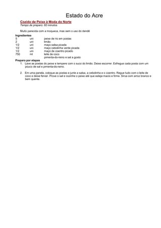 Estado do Acre
   Cozido de Peixe à Moda do Norte
   Tempo de preparo: 60 minutos

   Muito parecida com a moqueca, mas sem o uso do dendê
Ingredientes
5          uni        peixe de rio em postas
2          uni        limão
1/2        uni        maço salsa picada
1/2        uni        maço cebolinha verde picada
1/2        uni        maço de coentro picado
750        ml         leite de coco
                      pimenta-do-reino e sal a gosto
Preparo por etapas
   1. Lave as postas do peixe e tempere com o suco do limão. Deixe escorrer. Esfregue cada posta com um
       pouco de sal e pimenta-do-reino.

   2. Em uma panela, coloque as postas e junte a salsa, a cebolinha e o coentro. Regue tudo com o leite de
      coco e deixe ferver. Prove o sal e cozinhe o peixe até que esteja macio e firme. Sirva com arroz branco e
      bem quente.
 