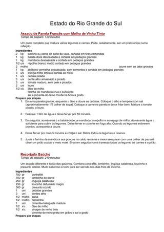Estado do Rio Grande do Sul
   Assado de Panela Francês com Molho de Vinho Tinto
   Tempo de preparo: 120 minutos

   Um prato completo que mistura vários legumes e carnes. Pode, isoladamente, ser um prato único numa
   refeição.
Ingredientes
2 kg     patinho ou carne do peito da vaca, cortada em tiras compridas
1 kg     batata-doce descascada e cortada em pedaços grandes
1 kg     mandioca descascada e cortada em pedaços grandes
1/2 uni repolho branco médio cortado em pedaços grandes
2 molho                                                                         couve sem os talos grossos
1 kg     abóbora vermelha descascada, sem sementes e cortada em pedaços grandes
3 uni espiga milho limpa e partida ao meio
1 uni cebola picada
3 uni dente alho amassado e picado
3 uni tomate maduro, sem pele e picados
2 uni louro
1/2 xíc óleo de milho
         farinha de mandioca crua o suficiente
         sal e pimenta-do-reino moída na hora a gosto
Preparo por etapas
    1. Em uma panela grande, esquente o óleo e doure as cebolas. Coloque o alho e tempere com sal
       (aproximadamente 1/2 colher de sopa). Coloque a carne na panela e deixe fritar bem. Misture o tomate
       picado, o louro.

   2. Coloque 1 litro de água e deixe ferver por 10 minutos.

   3. Em seguida, acrescente o a batata-doce, a mandioca, o repolho e as espiga de milho. Acrescente água o
      suficiente para cobrir os legumes. Deixe ferver e cozinhe em fogo alto. Quando os legumes estiverem
      prontos, acrescente a couve.

   4. Deixe ferver por mais 5 minutos e corrija o sal. Retire todos os legumes e reserve.

   5. Junte a farinha de mandioca aos poucos no caldo restante e mexa sem parar com uma colher de pau até
      obter um pirão cozido e meio mole. Sirva em seguida numa travessa todas os legume, as carnes e o pirão.



   Recortado Gaúcho
   Tempo de preparo: 210 minutos

   Um assado diferente e típico dos gaúchos. Combina contrafilé, lombinho, lingüiça calabresa, toucinho e
   presunto cozido. Muito saboroso e bom para ser servido nos dias frios de inverno.
Ingredientes
750 gr      contrafilé
750 gr      lombinho de porco
250 gr      lingüiça calabresa
250 gr      toucinho defumado magro
500 gr      presunto cozido
1    uni    cebolas grandes
3    uni    dentes alho
1/2 molho salsa
1/2 molho cebolinha
1    uni    pimenta-malagueta madura
1/2 xíc     óleo de milho
1/2 xíc     vinagre de vinho tinto
            pimenta-do-reino preta em grãos e sal a gosto
Preparo por etapas
 