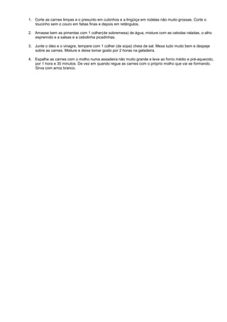 1. Corte as carnes limpas e o presunto em cubinhos e a lingüiça em rodelas não muito grossas. Corte o
   toucinho sem o couro em fatias finas e depois em retângulos.

2. Amasse bem as pimentas com 1 colher(de sobremesa) de água, misture com as cebolas raladas, o alho
   espremido e a salsas e a cebolinha picadinhas.

3. Junte o óleo e o vinagre, tempere com 1 colher (de sopa) cheia de sal. Mexa tudo muito bem e despeje
   sobre as carnes. Misture e deixe tomar gosto por 2 horas na geladeira.

4. Espalhe as carnes com o molho numa assadeira não muito grande e leve ao forno médio e pré-aquecido,
   por 1 hora e 30 minutos. De vez em quando regue as carnes com o próprio molho que vai se formando.
   Sirva com arroz branco.
 