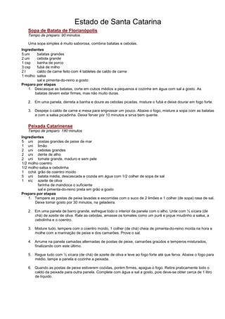 Estado de Santa Catarina
   Sopa de Batata de Florianópolis
   Tempo de preparo: 90 minutos

   Uma sopa simples é muito saborosa, combina batatas e cebolas.
Ingredientes
5 uni   batatas grandes
2 uni   cebola grande
1 csp   banha de porco
3 csp   fubá de milho
2l      caldo de carne feito com 4 tabletes de caldo de carne
1 molho salsa
        sal e pimenta-do-reino a gosto
Preparo por etapas
    1. Descasque as batatas, corte em cubos médios a pequenos e cozinhe em água com sal a gosto. As
       batatas devem estar firmes, mas não muito duras.

   2. Em uma panela, derreta a banha e doure as cebolas picadas. misture o fubá e deixe dourar em fogo forte.

   3. Despeje o caldo de carne e mexa para engrossar um pouco. Abaixe o fogo, misture a sopa com as batatas
      e com a salsa picadinha. Deixe ferver por 10 minutos e sirva bem quente.


   Peixada Catarinense
   Tempo de preparo: 180 minutos
Ingredientes
5 uni postas grandes de peixe de mar
1 uni limão
2 uni cebolas grandes
2 uni dente de alho
2 uni tomate grande, maduro e sem pele
1/2 molho coentro
1/2 molho salsa e cebolinha
1 cchá grão de coentro moído
5 uni batata média, descascada e cozida em água com 1/2 colher de sopa de sal
1 xíc azeite de oliva
         farinha de mandioca o suficiente
         sal e pimenta-do-reino preta em grão a gosto
Preparo por etapas
    1. Tempere as postas de peixe lavadas e escorridas com o suco de 2 limões e 1 colher (de sopa) rasa de sal.
       Deixe tomar gosto por 30 minutos, na geladeira.

   2. Em uma panela de barro grande, esfregue todo o interior da panela com o alho. Unte com ½ xícara (de
      chá) de azeite de oliva. Rale as cebolas, amasse os tomates como um purê e pique miudinho a salsa, a
      cebolinha e o coentro.

   3. Misture tudo, tempere com o coentro moído, 1 colher (de chá) cheia de pimenta-do-reino moída na hora e
      molhe com a marinação de peixe e dos camarões. Prove o sal.

   4. Arrume na panela camadas alternadas de postas de peixe, camarões graúdos e temperos misturados,
      finalizando com este último.

   5. Regue tudo com ½ xícara (de chá) de azeite de oliva e leve ao fogo forte até que ferva. Abaixe o fogo para
      médio, tampe a panela e cozinhe a peixada.

   6. Quando as postas de peixe estiverem cozidas, porém firmes, apague o fogo. Retire praticamente todo o
      caldo da peixada para outra panela. Complete com água e sal a gosto, pois deve-se obter cerca de 1 litro
      de líquido.
 